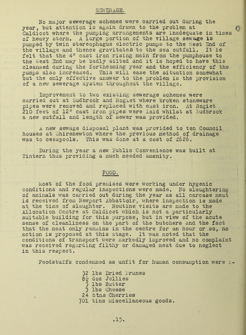 SEWERAGE. No major sewerage schemes were carried, out during the year, but attention is again drawn to the- problem at Caldicot where the pumping arrangements are inadequate in times of heavy storm. A large portion of the village sev^age is pumped by twin stereophagus electric pumps to the West End of the village and thence gravitated to the sea outfall. It is felt that the 4n cast iron rising main from the pumphouse to the West End may be badly silted and it is hoped to have this cleansed during the forthcoming year and the efficiency of the. pumps also increased. This will ease the situation somewhat but the only effective answer to the problem is the provision of a new sewerage system throughout the village. Improvement to two existing’ sewerage schemes yvere carried out at Sudbrook and Roglet v/here broken stoneware pipes were removed and replaced with cast iron. At Rogiet 210 feet of 12 cast iron pipes; v/ere laid whilst at Sudbrook a new outfall and length of sewer was provided. A new sewage disposal plant was provided to ten Council houses at 3hirenewton Y\rhere the; previous method of drainage was to cesspools. This was done at a cost of £626. During the year a new Public Convenience v\ras built at Tintern thus providing a much needed amenity. FOOD. host of the food premises wjere working under hygenic conditions and regular inspections were made. No slaughtering of animals was carried out during the year as all carcase meat iS received from Newport Abbattdir, where inspection is made at the time of slaughter. Routine visits are made to the Allocation Centre at Caldicot which is not a particularly suitable building for this purpose, but in view of the acute sense of cleanliness on the part of the butchers and the fact that the meat only remains in the centre for an hour or so, no action is proposed at this stage. It was noted that the conditions of transport Yvrere markedly improved and no complaint was received regarding filthy or damaged meat due to neglect in this respect. Foodstuffs condemned as unfit for human consumption were : 32 lbs Dried Prunes 8-i doz Jellies 3 Sutter 3 lbs Cheese 24 ctns Cherries 701 tins Miscellaneous goods.