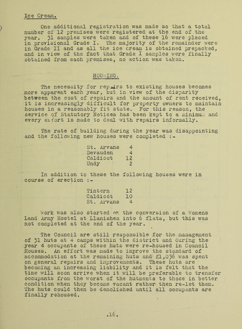 Ice Cream One additional registration was made so that a total number of 12 premises were registered at the end of.the year. samples were taken and of these l6 were placed in provisional Grade I. The majority of the remainder were in Grade II and as all the ice cream is obtained prepacked, and in view of the fact that Grade I samples were finally obtained from each premises, no action was taken. The necessity for rep^ars to existing houses becomes more apparent each year, but in view of the disparity between the cost of repairs and the amount of rent received, it is increasingly difficult for property owners to maintain houses in a reasonably fit state. For this reason, the service of Statutory Notices has been kept to a minimum and every export is made to deal with repairs informally. The rate of building during the year was disappointing and the following new houses were completed In addition to these the following houses were in course of erection Work was also started on the conversion of a Womens Land Army Hostel at Llanishen into 6 flats, but this was not completed at the end of the year. The Council are still responsible for the management of huts at 4 camps within the district and during the ■year 4 occupants of these huts were re-housed in Council Houses. An effort was made to improve the standard of accommodation at the remaining huts and' £1,036 was spent on general repairs and improvements. These huts are ' becoming an increasing liability and it is felt that the time will soon arrive when it will be preferable to trensfer occupants from the worst of the hutments to those in better condition when they become vacant rather then re-let them. The huts could then be demolished until all occupants are finally rehoused. HOUSING. St. Arvans Levauden Caldicot Undy 4 4 12 2 Tintern 12 Caldicpt 10 St. Arvans 4