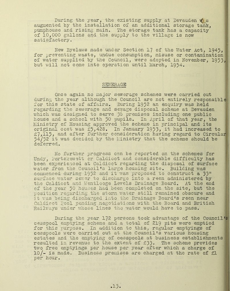 During the year, the existing supply at Deyauden \() s augmented by the installation of an additional storage tank, pumphouse and rising main. The storage tank has a capacity of 10,000 gallons and the supply to the village is now satisfactory. New Byelaws made under Section 17 of the Water Act, 1945, for preventing waste, undue consumption, misuse or contamination of water supplied by the Council, -were adopted in November, 1953, but will not come into operation until March, 1954. SEWERAGE Once again no major sewerage schemes were carried out during the year although the Council are not entirely responsible for this state of affairs. During 1952 an enquiry was held regarding the sewerage and sewage disposal scheme at Devauden which was designed to serve 36 premises including one public house and a school with 5° pupils. In April of that year, the Ministry of Housing approved the scheme in principal and its original cost was £5,428. In January 1953* it had increased to £7,115, and after further consideration having regard to Circular 54/52 it was decided by the Ministry that the scheme should be deferred. No further progress can be reported on the schemes for Undy, Portskewett or Caldicot and considerable difficulty has been experienced at Caldicot regarding the disposal of surface water from the CouncilTs large housing site. Building was commenced during 1952 and it was proposed to construct a 33 surface water sewer to discharge into a reen administered by the Caldicot and Wentlooge Levels Drainage Board. At the end of the year 50 houses had been completed on the site, but the position regarding the storm water still remained obscure and it was being discharged into the Drainage Board’s reen near Caldicot Pool pending negotiations with the Board and British Railways under whose lines the water would have to pass. During the year 172 persons took advantage of the Council’s cesspool emptying scheme and a total of 219 pits were emptied for this purpose. In addition to this, regular emptyings of cesspools were carried out at the Council’s various housing estates and the emptying of cesspools at business establishments resulted in revenue to the extent of £33* The scheme provides two free emptyings per house per year after which a charge of 10/- is made.. Business premises are charged at the rate of £1 per hour.