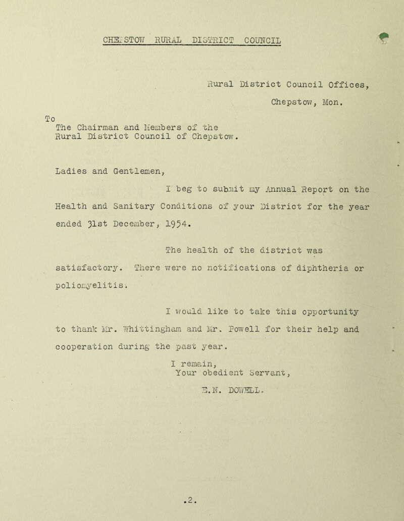 Rural District Council Offices, Chepstow, Mon, The Chairman and Members of the Rural District Council of Chepstow. Ladies and Gentlemen, I beg to submit my Annual Report on the Health and Sanitary Conditions of your District for the year ended 31s t December, 1954. The health of the district was satisfactory. There were no notifications of diphtheria or poliomyelitis. I would like to take this opportunity to thank Mr. Whittingham and Mr. Powell for their help and cooperation during the past year. I remain, Your obedient Servant, !j. IT. DOWELL.
