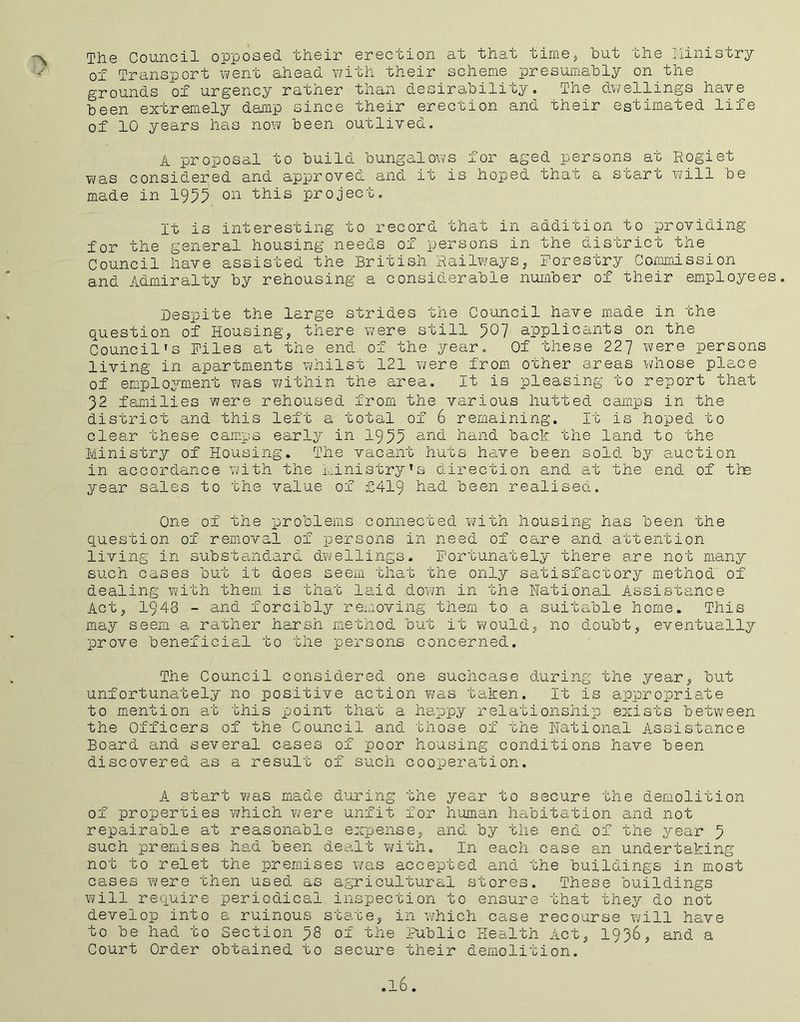 The Council opposed their erection at that time, hut the Ministry of Transport went ahead with their scheme presumably on the grounds of urgency rather than desirability. The dwellings have been extremely damp since their erection and their estimated life of 10 years has now been outlived. A proposal to build bungalows for aged persons at Rogiet was considered and approved and it is hoped that a start will be made in 1955 on this project. It is interesting to record that in addition to providing for the general housing needs of persons in the district the Council have assisted the British Railways, Forestry Commission and Admiralty by rehousing a considerable number of their employee Despite the large strides the Council have made in the question of Housing, there were still 5°7 applicants on the Council's Files at the end of the year. Of these 227 were persons living in apartments whilst 121 were from other areas whose place of employment was within the area. It is pleasing to report that 32 families were rehoused from the various hutted camps in the district and this left a total of 6 remaining. It is hoped to clear these camps early in 1955 and hand back the land to the Ministry of Housing. The vacant huts have been sold by auction in accordance with the Ministry's direction and at the end of the year sales to the value of £419 had been realised. One of the problems connected with housing has been the question of removal of persons in need of care and attention living in substandard dwellings. Fortunately there are not many such cases but it does seem that the only satisfactory method of dealing with them is that laid down in the National Assistance Act, 1948 - and forcibly removing them to a suitable home. This may seem a rather harsh method but it would, no doubt, eventually prove beneficial to the persons concerned. The Council considered one suchcase during the year, but unfortunately no positive action was taken. It is appropriate to mention at this point that a happy relationship exists between the Officers of the Council and those of the National Assistance Board and several cases of poor housing conditions have been discovered as a result of such cooperation. A start was made during the year to secure the demolition of properties which were unfit for human habitation and not repairable at reasonable expense, and by the end of the year 5 such premises had been dealt with. In each case an undertaking not to relet the premises was accepted and the buildings in most cases were then used as agricultural stores. These buildings will require periodical inspection to ensure that they do not develop into a ruinous state, in which case recourse will have to be had to Section 58 of the Public Health Act, 1936, and a Court Order obtained to secure their demolition.