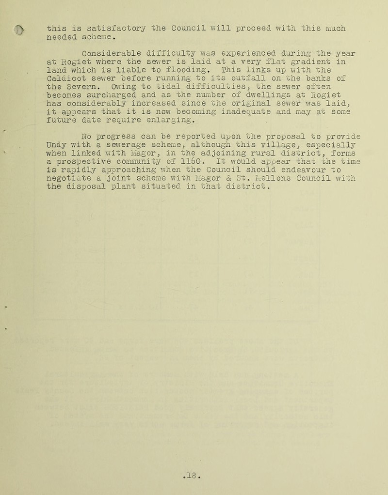 this is satisfactory the Council will proceed with this much needed scheme. Considerable difficulty was experienced during the year at Rogiet where the sewer is laid at a very flat gradient in land which is liable to flooding. This links up with the Caldicot sewer before running to its outfall on the banks of the Severn. Owing to tidal difficulties, the sewer often becomes surcharged and as the number of dwellings at Rogiet has considerably increased since the original sewer was laid, it appears that it is now becoming inadequate and may at some future date require enlarging. ho progress can be reported upon the proposal to provide Undy with a sewerage scheme, although this village, especially when linked with Magor, in the adjoining rural district, forms a prospective community of ll6o. It would appear that the time is rapidly approaching when the Council should endeavour to negotiate a joint scheme with Magor & St. Mellons Council with the disposal plant situated in that district. .13.