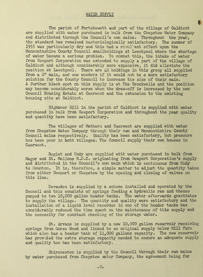 WATER SUPPLY t The parish of Portskewett and part of the village of Caldicot are supplied with water purchased in bulk from the Chepstow Water Company and distributed through the Council's own mains. Throughout the year, the standard has remained bacteriologically satisfactory. The summer of 1955 was particularly dry and this had a resultant effect upon the Monmouthshire County Council smallholdings at Leechpool where the shortage of water became a serious problem. To combat this, the intake of water from Newport Corporation was extended to supply a part of the village of Caldicot and although considerably more expensive, it did alleviate the position at Leechpool. There are 42 holdings in this group all supplied from a 2 main, and one wonders if it would not be a more satisfactory solution for the County Council to increase the size of their main. A further black spot on this supply is at The Brockwells and the position may become considerably worse when the draw-off is increased by the new Council Housing Estate at Caerwent and the extension to the existing housing site at Caldicot. Highmoor Hill in the parish of Caldicot is supplied with water purchased in bulk from Newport Corporation and throughout the year quality and quantity have been satisfactory. The villages of Mathern and Caerwent are supplied with water from Chepstow Water Company through their own and Monmouthshire County Council mains respectively. Quality has been satisfactory, but pressure has been poor in hoth villages. The Council supply their own houses in Caerwent. Rogiet and Undy are supplied with water purchased in bulk from Magor and St. Mellons R.D.C. originating from Newport Corporation's supply and distributed in the Council's own main which is continuous from Undy to Mounton. It is, therefore, a simple matter to adjust the quantity taken from either Nei/port or Chepstow by the opening and closing of valves on this line. Devauden is supplied by a scheme installed and operated by the Council and this consists of springs feeding a hydraulic ram and thence pumped to two 10,000 gallon header tanks. The water afterwards gravitates to supply the village. The quantity and quality were satisfactory and the installation of a liquid level recorder in one of the header tanks has considerably reduced the time spent on the maintenance of this supply and the necessity for constant checking of the storage water. St. Arvans is supplied by a new 10,000 gallon reservoir receiving springs from Gorse Wood and linked to an original supply below Hill Farm which also has a header tank of 11,000 gallons capacity. The new reservoir has provided the extra storage capacity needed to ensure an adequate supply and quality too has been satisfactory. Shirenewton is supplied by the Council through their own mains by water purchased from Chepstow dater Company, the agreement being for