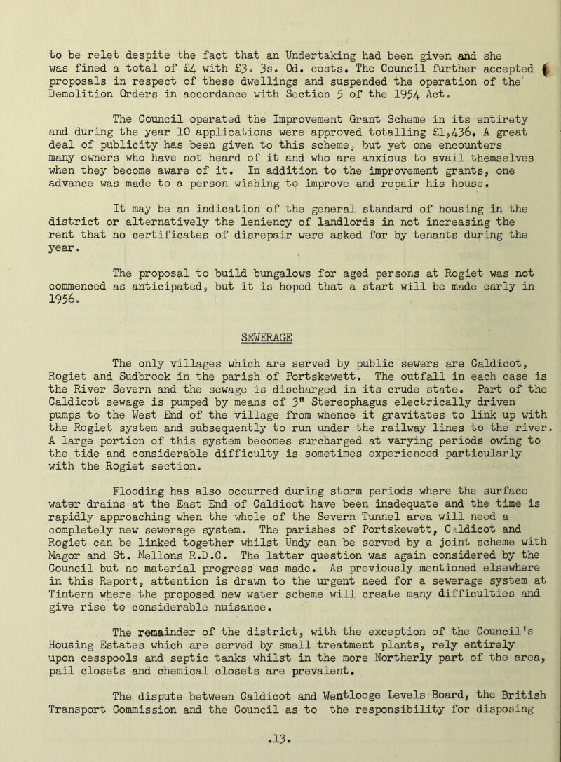 to be relet despite the fact that an Undertaking had been given and she was fined a total of £4 with £3. 3s. Od. costs. The Council further accepted { proposals in respect of these dwellings and suspended the operation of the; Demolition Orders in accordance with Section 5 of the 1954 Act. The Council operated the Improvement Grant Scheme in its entirety and during the year 10 applications were approved totalling £1,436. A great deal of publicity has been given to this scheme, but yet one encounters many owners who have not heard of it and who are anxious to avail themselves when they become aware of it. In addition to the improvement grants, one advance was made to a person wishing to improve and repair his house. It may be an indication of the general standard of housing in the district or alternatively the leniency of landlords in not increasing the rent that no certificates of disrepair were asked for by tenants during the year. The proposal to build bungalows for aged persons at Rogiet was not commenced as anticipated, but it is hoped that a start will be made early in 1956. SEWERAGE The only villages which are served by public sewers are Caldicot, Rogiet and Sudbrook in the parish of Portskewett. The outfall in each case is the River Severn and the sewage is discharged in its crude state. Part of the Caldicot sewage is pumped by means of 3 Stereophagus electrically driven pumps to the West End of the village from whence it gravitates to link up with the Rogiet system and subsequently to run under the railway lines to the river. A large portion of this system becomes surcharged at varying periods owing to the tide and considerable difficulty is sometimes experienced particularly with the Rogiet section. Flooding has also occurred during storm periods where the surface water drains at the East End of Caldicot have been inadequate and the time is rapidly approaching when the whole of the Severn Tunnel area will need a completely new sewerage system. The parishes of Portskewett, Caldicot and Rogiet can be linked together whilst Undy can be served by a joint scheme with Magor and St. Mellons R.D.C. The latter question was again considered by the Council but no material progress was made. As previously mentioned elsewhere in this Report, attention is drawn to the urgent need for a sewerage system at Tintern where the proposed new water scheme will create many difficulties and give rise to considerable nuisance. The remainder of the district, with the exception of the Council's Housing Estates which are served by small treatment plants, rely entirely upon cesspools and septic tanks whilst in the more Northerly part of the area, pail closets and chemical closets are prevalent. The dispute between Caldicot and Wentlooge Levels Board, the British Transport Commission and the Council as to the responsibility for disposing