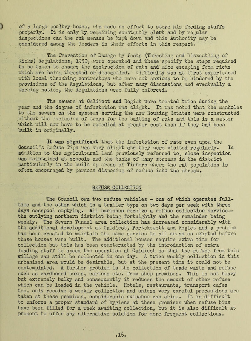 ) of a large poultry house, who made no effort to store bis feeding stuffs properly. It is .only by regaining constantly alert and by regular inspections can the rat menace be kept down and this Authority may be considered a dong the leaders in their efforts in this respect. ' The Prevention of Damage by Pests (Threshing and Dismantling of licks) Regulations, 1950, were operated and these specify the steps required to be taken to ensure the destruction of rats and mice escaping from ricks which are being threshed or' dismantled. Difficulty was at first experienced with local threshing contractors who were not anxious to be hindered by the provisions of the Regulations, but after many discussions arid eventually a warning notice, the Regulations were fully enforced. The sewers at Caldicot and Rogiot were treated twice during the year and the degree of infestation was slight. It was noted that the manholes to the sewers on the systems serving the new Housing Estates were constructed .without the inclusion of trays for the baiting of rats and this is a matter which will now have to be remedied at greater cost than if they had been built in originally. It was significant that the infestation of rats even upon the Council's Refuse Tips was very slight and they were visited regularly. In addition to the agricultural land previously referred to, close inspection was maintained at schools and the banks of many streams in the district particularly in the built up areas of Tintern where the rat population is often encouraged by persons disposing of refuse into the stream* REFUSE COLLECTION The Council own two refuse vehicles - one of which operates full- time and the other which is a trailer type on two days per week with three days cesspool emptying. All parishes receive a refuse collection service— the outlying northern district being fortnightly ahd the remainder being weekly. The Severn Tunnel area collection has increased considerably with the additional development at Caldicot, Portskewett and. Rogiet and a problem has been created to maintain the same service to all areas as existed before these houses were built. The additional houses require extra time for collection but this has been counteracted by the introduction of extra loading staff to speed the operation at Caldicot so that the refuse from this village can still be collected in one day. A twice weekly collection in this urbanised area would be desirable, but at the present time it could not be contemplated. A further problem is the collection of trade waste and refuse such as cardboard boxes, cartons etc. from shop premises. This is not heavy but extremely bulky and consequently it reduces the amount of other refuse which can be loaded in the vehicle. Hotels, restaurants, transport cafes too, only receive a weekly collection and unless very careful precautions are taken at these premises, considerable nuisance can arise. It is difficult to enforce a proper standard of hygiene at these premises when refuse bins have been filled for a week awaiting collection, but it is also difficult at present to offer any alternative solution for more frequent collections.