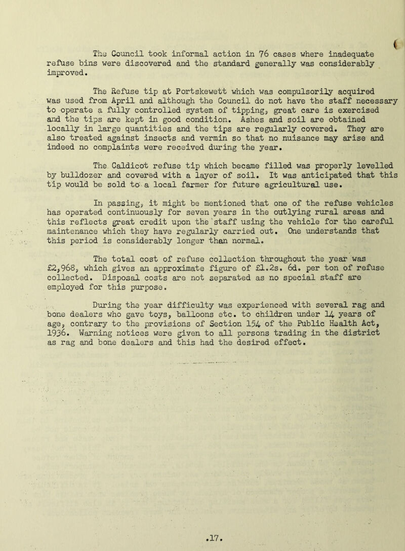 I The Council took informal action in 76 cases where inadequate refuse bins were discovered and the standard generally was considerably improved. The Refuse tip at Portskewett which was compulsorily acquired was used from April and although the Council do not have the staff necessary to operate a fully controlled system of tipping, great care is exercised and the tips are kept in good condition. Ashes and soil are obtained locally in large quantities and the tips are regularly covered. They are also treated against insects and vermin so that no nuisance may arise and indeed no complaints were received during the year. The Caldicot refuse tip which became filled was properly levelled by bulldozer and covered with a layer of soil. It was anticipated that this tip would be sold to a local farmer for future agricultural use. In passing, it might be mentioned that one of the refuse vehicles has operated continuously for seven years in the outlying rural areas and this reflects great credit upon the'staff using the vehicle for the careful maintenance which they have regularly carried out. One understands that this period is considerably longer than normal. The total cost of refuse collection throughout the year was £2,968, which gives an approximate figure of £1.2s. 6d. per ton of refuse collected. Disposal costs are not separated as no special staff are employed for this purpose. During the year difficulty was experienced with several rag and bone dealers who gave toys, balloons etc. to children under 14 years of age, contrary to the provisions of Section 154 of the Public Health Act, 1936. Warning notices were given to all persons trading in the district as rag and bone dealers and this had the desired effect.