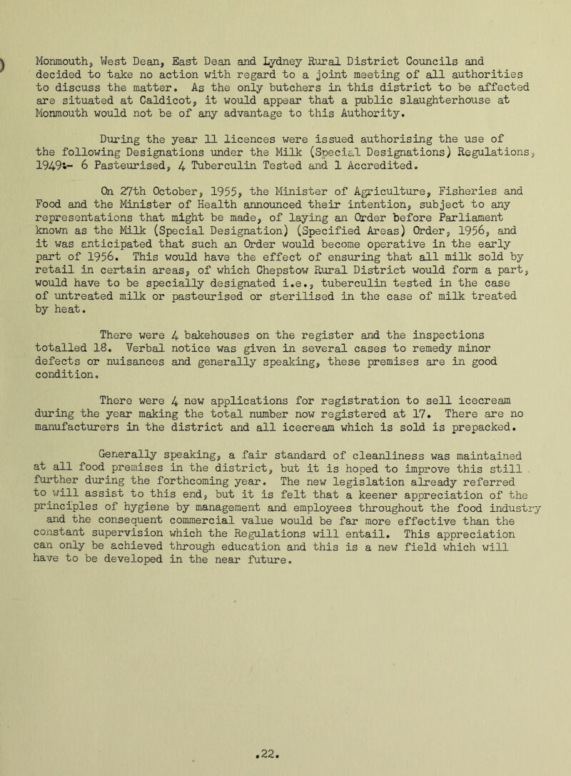 Monmouth, West Dean, East Dean and Lydney Rural District Councils and decided to take no action with regard to a joint meeting of all authorities to discuss the matter. As the only butchers in this district to be affected are situated at Caldicot, it would appear that a public slaughterhouse at Monmouth would not be of any advantage to this Authority. During the year 11 licences were issued authorising the use of the following Designations under the Milk (Special Designations) Regulations, 1949*- 6 Pasteurised, 4 Tuberculin Tested and 1 Accredited. On 27th October, 1955? the Minister of Agriculture, Fisheries and Food and the Minister of Health announced their intention, subject to any representations that might be made, of laying an Order before Parliament known as the Milk (Special Designation) (Specified Areas) Order, 1956, and it was anticipated that such an Order would become operative in the early part of 1956. This would have the effect of ensuring that all milk sold by retail in certain areas, of which Chepstow Rural District would form a part, would have to be specially designated i.e., tuberculin tested in the case of untreated milk or pasteurised or sterilised in the case of milk treated by heat. There were 4 bakehouses on the register and the inspections totalled 18. Verbal notice was given in several cases to remedy minor defects or nuisances and generally speaking, these premises are in good condition. There were 4 new applications for registration to sell icecream during the year making the total number now registered at 17. There are no manufacturers in the district and all icecream which is sold is prepacked. Generally speaking, a fair standard of cleanliness was maintained at all food premises in the district, but it is hoped to improve this still further during the forthcoming year. The new legislation already referred to will assist to this end, but it is felt that a keener appreciation of the principles of hygiene by management and employees throughout the food industry and the consequent commercial value would be far more effective than the constant supervision which the Regulations will entail. This appreciation can only be achieved through education and this is a new field which will have to be developed in the near future.