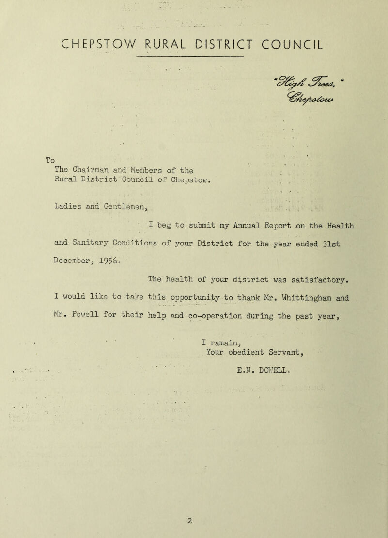 CHEPSTOW RURAL DISTRICT COUNCIL To The Chairman a,nd Members of the Rural District Council of Chepstow. Ladies and Gentlemen, I beg to submit my Annual Report on the Health and Sanitary Conditions of your District for the year ended 31st December, 1956. The health of your district was satisfactory. I would like to take this opportunity to thank Mr. Whittingham and Mr. Powell for their help and co-operation during the past year, I ramain, Your obedient Servant, ' ' ' E.N. DOWELL.