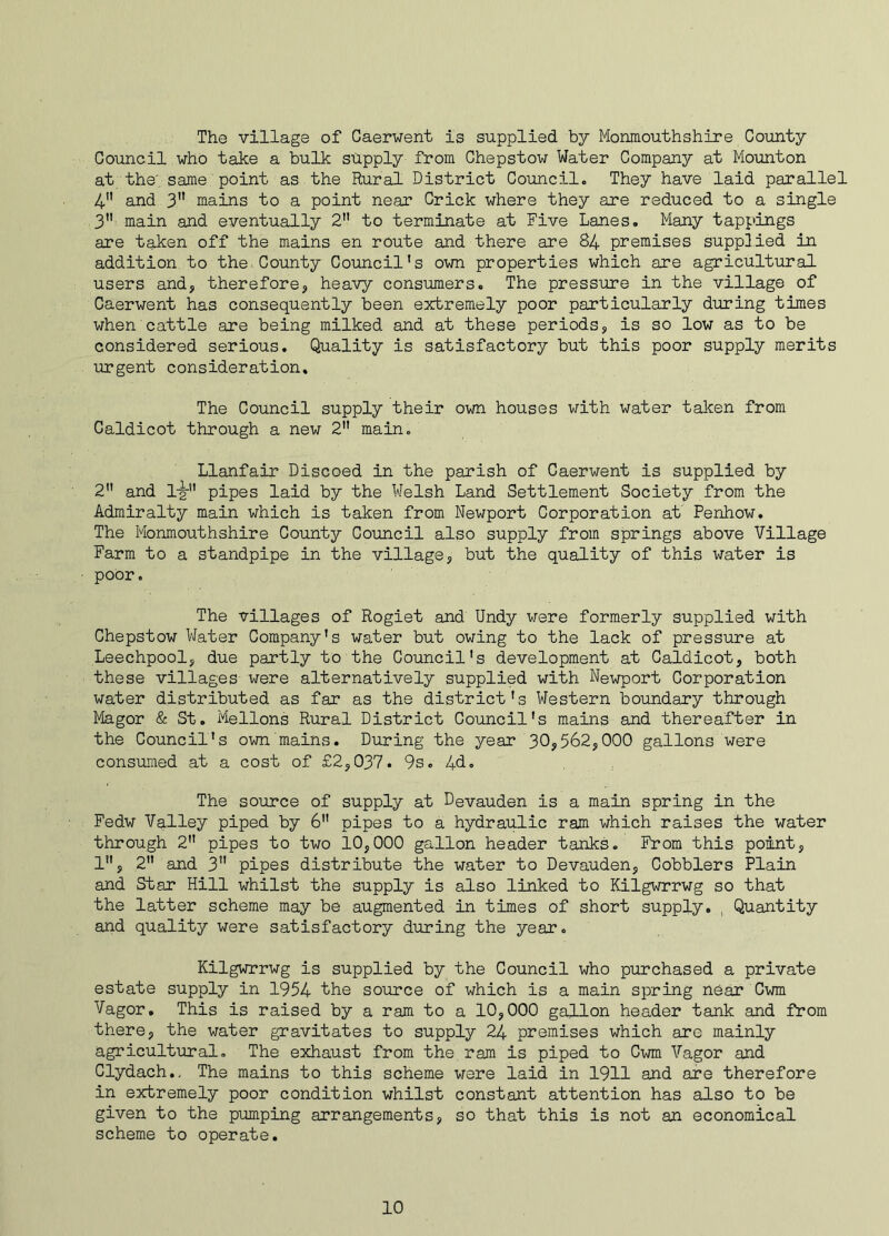 The village of Caerwent is supplied by Monmouthshire County Council who take a bulk supply from Chepstow Water Company at Mounton at the' same point as the Rural District Council. They have laid parallel 4 and 3 mains to a point near Crick where they are reduced to a single 3” main and eventually 2 to terminate at Five Lanes. Many tappings are taken off the mains en route and there are 84 premises supplied in addition to the County Council’s own properties which are agricultural users and, therefore, heavy consumers. The pressure in the village of Caerwent has consequently been extremely poor particularly during times when cattle are being milked and at these periods, is so low as to be considered serious. Quality is satisfactory but this poor supply merits urgent consideration. The Council supply their own houses with water taken from Caldicot through a new 2” main. Llanfair Discoed in the parish of Caerwent is supplied by 2 and 1-y pipes laid by the Welsh Land Settlement Society from the Admiralty main which is taken from Newport Corporation at Penhow. The Monmouthshire County Council also supply from springs above Village Farm to a standpipe in the village, but the quality of this water is poor. The villages of Rogiet and Undy were formerly supplied with Chepstow Water Company's water but owing to the lack of pressure at Leechpool, due partly to the Council's development at Caldicot, both these villages were alternatively supplied with Newport Corporation water distributed as far as the district's Western boundary through Magor & St. Mellons Rural District Council's mains and thereafter in the Council's own mains. During the year 30,562,000 gallons were consumed at a cost of £2,037. 9s. 4d. The source of supply at Devauden is a main spring in the Fedw Valley piped by 6 pipes to a hydraulic ram which raises the water through 2 pipes to two 10,000 gallon header tanks. From this point, 1, 2 and 3 pipes distribute the water to Devauden, Cobblers Plain and Star Hill whilst the supply is also linked to Kilgwrrwg so that the latter scheme may be augmented in times of short supply. , Quantity and quality were satisfactory during the year. Kilgwrrwg is supplied by the Council who purchased a private estate supply in 1954 the source of which is a main spring near Cwm Vagor. This is raised by a ram to a 10,000 gallon header tank and from there, the water gravitates to supply 24 premises which are mainly agricultural. The exhaust from the ram is piped to Cwm Vagor and Clydach.. The mains to this scheme were laid in 1911 and are therefore in extremely poor condition whilst constant attention has also to be given to the pumping arrangements, so that this is not an economical scheme to operate.