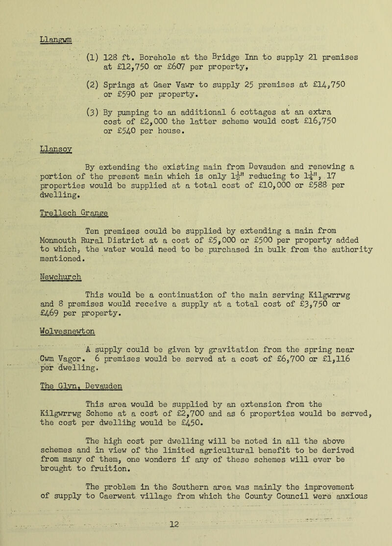 Llangwm (1) 128 ft. Borehole at the Bridge Inn to supply 21 premises at £12,750 or £607 per property, (2) Springs at Gaer Vawr to supply 25 premises at £14,750 or £590 per property. (3) By pumping to an additional 6 cottages at an extra cost of £2,000 the latter scheme would cost £16,750 or £540 per house. Llansoy By extending the existing main from Devauden and renewing a portion of the present main which is only 1jr reducing to l-^1', 17 properties would be supplied at a total cost of £10,000 or £588 per dwelling. Trellech Grange Ten premises could be supplied by extending a main from Monmouth Rural District at a cost of £5,000 or £500 per property added to which, the water would need to be purchased in bulk from the authority mentioned. Newchurch This would be a continuation of the main serving Kilgwrrwg and 8 premises would receive a supply at a total cost of £3,750 or £469 per property. Wolvesnewton A supply could be given by gravitation from the spring near Gwm Vagor. 6 premises would be served at a cost of £6,700 or £1,116 per dwelling. The Glyn, Devauden This area would be supplied by an extension from the Kilgwrrwg Scheme at a cost of £2,700 and as 6 properties would be served, the cost per dwellihg would be £450. 1 The high cost per dwelling will be noted in all the above schemes and in view of the limited agricultural benefit to be derived from many of them, one wonders if any of these schemes will ever be brought to fruition. The problem in the Southern area was mainly the improvement of supply to Caerwent village from which the County Council were anxious
