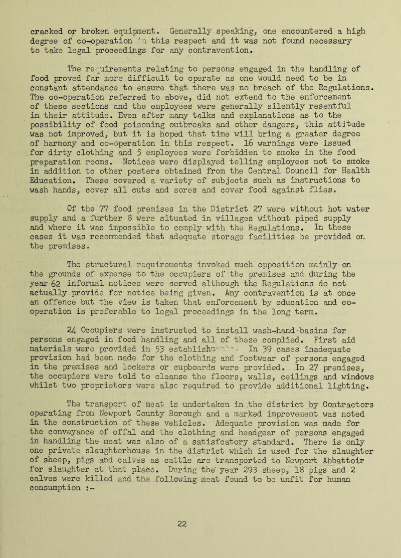 cracked or broken equipment„ Generally speaking, one encountered a high degree of co-operation :‘n this respect and it was not found necessary to take legal proceedings for any contravention. The requirements relating to persons engaged in the handling of food proved far more difficult to operate as one would need to be in constant attendance to ensure that there was no breach of the Regulations. The co-operation referred to above, did not extend to the enforcement of these sections and the employees were generally silently resentful in their attitude. Even after many talks and explanations as to the possibility of food poisoning outbreaks and other dangers, this attitude was not improved, but it is hoped that time will bring a greater degree of harmony and co-operation in this.respect. 16 warnings were issued for dirty clothing and 5 employees were forbidden to smoke in the food preparation rooms. Notices were displayed telling employees not to smoke in addition to other posters obtained from the Central Council for Health Education. These covered a variety of subjects such as instructions to wash hands, cover all cuts and sores and cover food against flies. Of the 77 food premises in the District 27 were without hot water supply and a further 8 were situated in villages without piped supply and where it was impossible to comply with the Regulations. In these cases it was recommended that adequate storage facilities be provided or. the premises. The structural requirements invoked much opposition mainly'on the grounds of expense to the occupiers of the premises and during the year 62 informal notices were served although the Regulations do not actually provide for notice being given. Any contravention is at once an offence but the view is taken that enforcement by education and co- operation is preferable to legal proceedings in the long term. 24 Occupiers were instructed to install wash-hand-basins 'for persons engaged in food handling and all of these complied. First aid materials were provided in 53 establishnK--r''a. In 39 cases inadequate provision had been made for the clothing and footwear of persons engaged in the premises and lockers or cupboards were provided. In 27 premises, the occupiers were told to cleanse the floors, walls, ceilings and windows whilst two proprietors were also required to provide additional lighting. The transport of meat is undertaken in .the district by Contractors operating from Newport County Borough and a marked improvement was noted in the construction of these vehicles. Adequate provision was made for the conveyance of offal and the clothing and headgear of persons engaged in handling the meat was also of a satisfcatory standard. There is only one private slaughterhouse in the district which is used for the slaughter of sheep, pigs and calves as cattle are transported to Newport Abbattoir for slaughter at that place. During the year 293 sheep, 18 pigs and 2 calves were killed and the following meat found to be unfit for human consumption