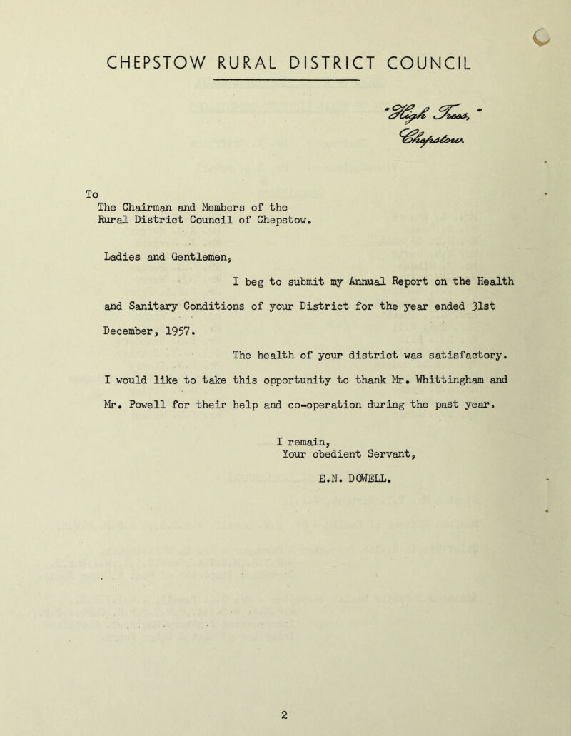 c CHEPSTOW RURAL DISTRICT COUNCIL * ^ K i_yze&K*, The Chairman and Members of the Rural District Council of Chepstow. Ladies and Gentlemen, I beg to submit my Annual Report on the Health and Sanitary Conditions of your District for the year ended 31st December, 1957. The health of your district was satisfactory. I would like to take this opportunity to thank Mr. Whittingham and Mr. Powell for their help and co-operation during the past year. I remain, Your obedient Servant, E.N. DOWELL.