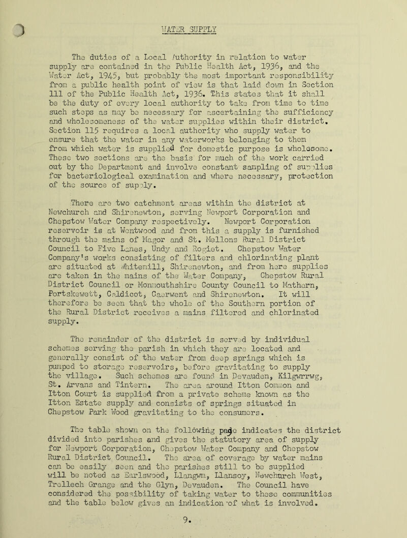 The duties of a Local Authority in relation to water supply are contained in the Public Health Act, 1936, and the Water Act, 1945, but probably the most important responsibility from a public health point of view is that laid down in Section 111 of the Public Health Act, 1936. This states that it shall be the duty of every local authority to take from time to time such steps as may be necessary for ascertaining the sufficiency and wholesomeness of the \/ater supplies within their district. Section 115 requires a local authority who supply water to ensure that the water in any waterworks belonging to them from which water is supplied for domestic purpose is wholesome. These two sections are the basis' for much of the work carried out by the Department and involve constant sampling of supplies for bacteriological examination and where necessary, protection of the source of supply. There are two catchment areas within the district at Newchurch and Shirenewton, serving Newport Corporation and Chepstow Water Company respectively. Newport Corporation reservoir is at Wentwood and from this a supply is furnished through the mains of Magor and St. Mellons Rural District Council to Five Lanes, Undy and Rogiet. Chepstow Water Company's works consisting of filters and chlorinating plant are situated at Whitemill, Shirenewton, and from here supplies are taken in the mains of the Water Company, Chepstow Rural District Council or Monmouthshire County Council to Mathern, Portskewett, Caldicot, Caerwent and Shirenewton. It will therefore be seen that the whole of the Southern portion of the Rural District receives a mains filtered and chlorinated supply. The remainder of the district is served by individual schemes serving the parish in which they are located and generally consist of the water from deep springs which is pumped to storage reservoirs, before gravitating to supply the village. Such schemes are found in Devauden, Kilgwrrwg, St. Arvans and Tintern. The area around Itton Common and Itton Court is supplied from a private scheme known as the Itton Estate suppler and consists of springs situated in Chepstow Park Wood gravitating to the consumers. The table shown on the following pox^e indicates the district divided into parishes and gives the statutory area of supply for Newport Corporation, Chepstow Water Company and Chepstow Rural District Council. The area of coverage by water mains can be easily seen and the parishes still to be supplied will be noted as Sarlswood, Llangwm, Llansoy, Newchurch West, Trellech Grange and the Glyn, Devauden. The Council have considered the possibility of taking water to these communities and the table below gives an indication “of what is involved. 9