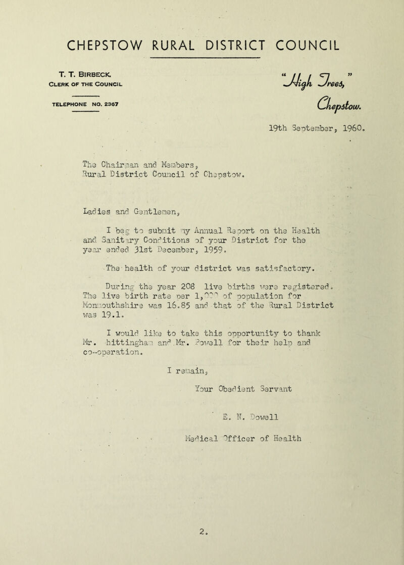 T. T. Birbeck. Cleric of the Council TELEPHONE NO. 2387 19th September, I960. The Chairman and Members, Rural District Council of Chepstow. Ladies and Gentlemen, I beg to submit ny Annual Re sort on the Health and. Sanitary Conditions of your District for the year ended 31st December, 1959. The-health of your district was satisfactory. During the year 208 live births were registered. The live birth rate per 1,00' of population for Monmouthshire was 16.85 and that of the Rural District I would like to take this opportunity to thank Mr. hittinghan and.Mr. Powell for their help and co-operation. was 19.1. I remain lour Obedient Servant E. N. Dowell Medical Officer of Health