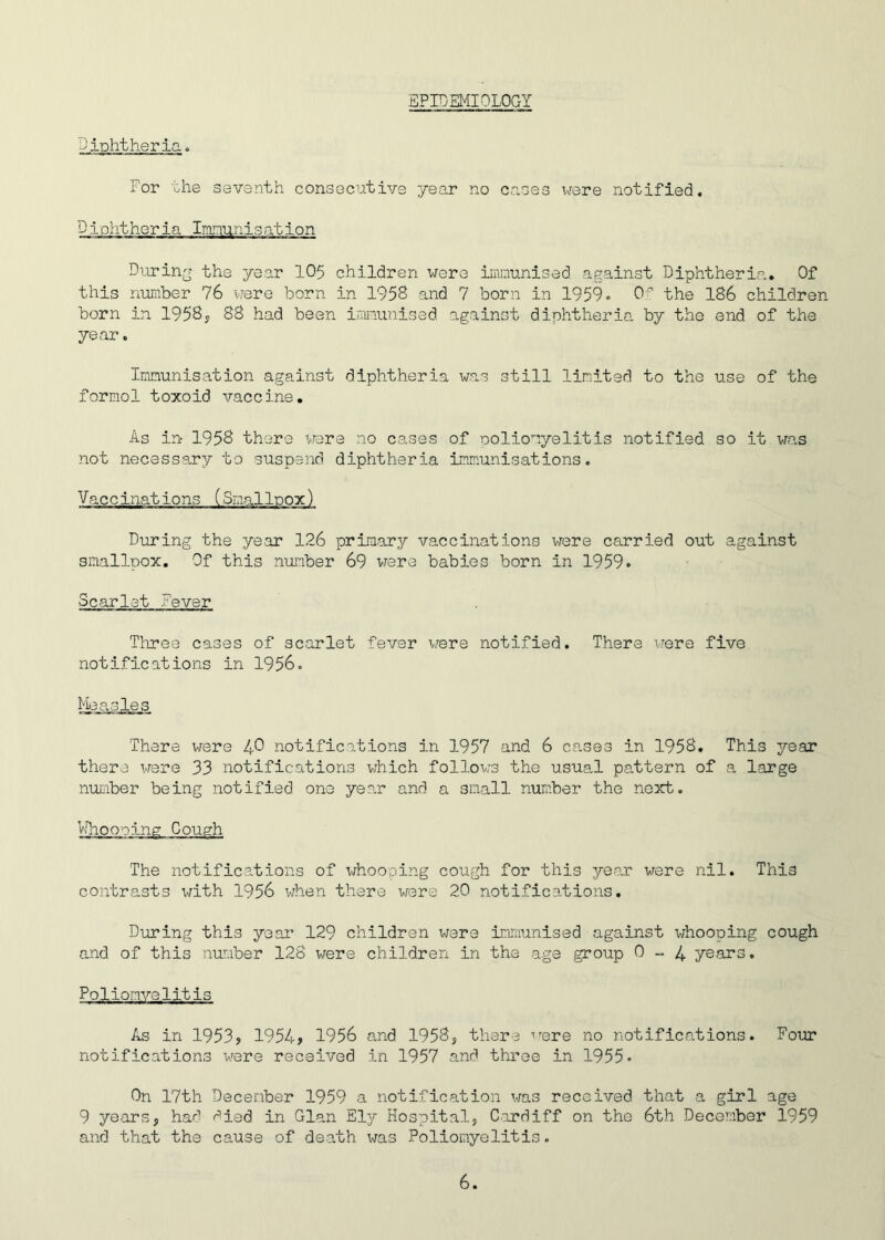 EPIDEMIOLOGY diphtheria. For the seventh consecutive year no cases were notified. Diphtheria Immunisation During the year 105 children were immunised against Diphtheria. Of this number 76 were born in 1958 and 7 born in 1959. Of the 186 children born in 1958, 88 had been immunised against diphtheria by the end of the year. Immunisation against diphtheria was still limited to the use of the formol toxoid vaccine. As in 1958 there were no cases of poliomyelitis notified so it was not necessary to suspend diphtheria immunisations. Vaccinations (Smallpox) During the year 126 primary vaccinations were carried out against smallpox. Of this number 69 were babies born in 1959» Scarlet Fever Three cases of scarlet fever were notified. There were five notifications in 1956. Measles There were 49 notifications in 1957 and 6 cases in 1958. This year there were 33 notifications which follows the usual pattern of a large number being notified one year and a small number the next. Cough The notifications of whooping cough for this year were nil. This contrasts with 1956 when there were 20 notifications. During this year 129 children were immunised against whooping cough and of this number 128 were children in the age group 0-4 years. Poliomyelitis As in 1953<> 1954> 1956 and 1958, there were no notifications. Four notifications were received in 1957 and three in 1955* On 17th December 1959 a notification was received that a girl age 9 years, had died, in Gian Ely Hospital, Cardiff on the 6th December 1959 and that the cause of death was Poliomyelitis.
