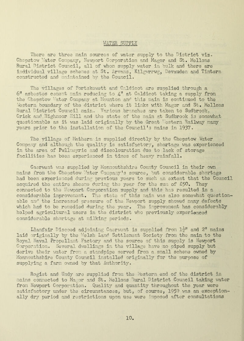 WATER SUPPLY There are three main sources of water supply to the District viz. Chepstow Water Company, Newport Corporation and Magor and St. Mellons Rural District Council, all of whom siipply water in bulk and there are individual village schemes at St. Arvans, Kilgvrrwg, Devauden and. Tintern constructed and maintained by the Council. The villages of Portskewett and Caldicot are supplied through a 6 asbestos cement main reducing to 4” at Caldicot taking a supply from the Chepstow ' ater Company at Mounton and this main is continued to the Tfestern boundary of the district where it links with Magor and St. Mellons Rural District Council main. Various branches .are taken to Sudbrook, Crick and:.. Highmoor Hill and the state of the main at Sudbrook is somewhat questionable as it was laid originally by the Great \:e stern Railway many years prior to the installation of the Council's mains in 1937. The village of Mathern- is supplied, directly by the Chepstow Water Company and although the quality is satisfactory, shortage was experienced in the area of Pwllmeyric and discolouration due to lack of storage facilities has been experienced in times of heavy rainfall. Caerwent was supplied by Monmouthshire County Council in their own mains from the Chepstow Water Company's source, but considerable shortage had been experienced during previous years to such an extent that the Council acquired the entire shcene during the year for the sum of £50. They connected to the Newport Corporation supply and this has resulted in a considerable improvement. The state of this main was also somewhat question- able and the increased pressure of the Newport supply showed many defects which had to be remedied during the year. The improvement has considerably helped agricultural users in the district who previously experienced considerable shortage at milking periods. Llanfair Discoed adjoining Caerwent is supplied from IgN' and 2 mains laid originally by the Welsh Land Settlement Society from the main to the Royal Naval Propellant Factory and the source of this supply is Newport Corporation. Several dwellings in the village have no piped supply but derive their water from a standpipe served from a small scheme owned by Monmouthshire County Council installed originally for the ourpose of supplying a farm owned by that Authority. Rogiet and Undy are supplied from the Destern end of the district in mains connected to Mayor and St. Mellons Rural District Council taking water from Newport Corporation. Quality and quantity throughout the year were satisfactory under the circumstances, but, of course, 1959 was an exception- ally dry period and restrictions upon use were imposed after consultations