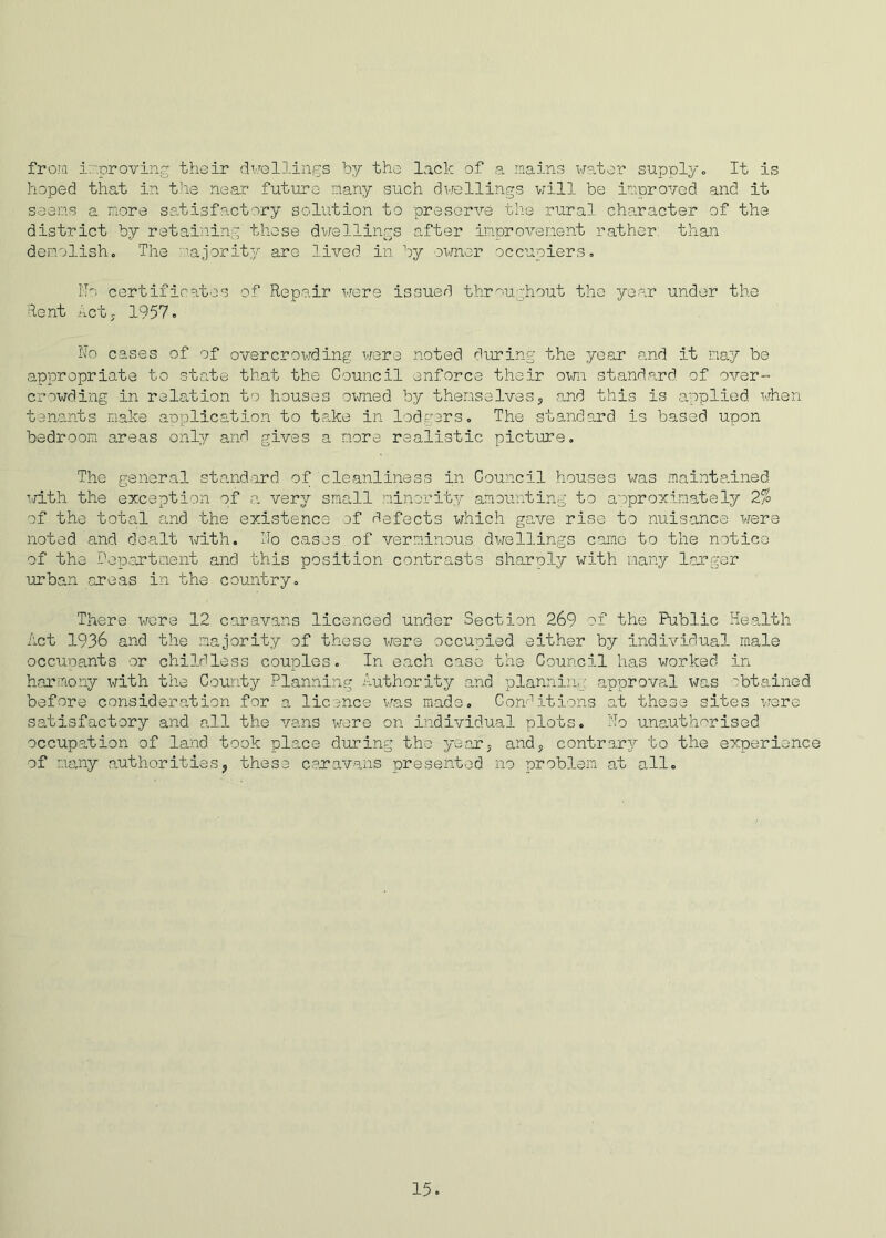 from improving their dwellings by the lack of a mains water supply. It is hoped that in the near future many such dwellings will be improved and it seems a more satisfactory solution to preserve the rural character of the district by retaining these dwellings after improvement rather: than demolish. The majority are lived in by owner occupiers. No certificates of Repair were issued throughout the year under the Rent Act, 1957. No cases of of overcrowding were noted during the year and it nay be appropriate to state that the Council enforce their own standard of over- crowding in relation to houses owned by themselves, and this is applied when tenants make application to take in lodgers. The standard is based upon bedroom areas only and gives a more realistic picture. The general standard of cleanliness in Council houses was maintained with the exception of a very small minority amounting to approximately 2% of the total and the existence of defects which gave rise to nuisance were noted and dealt with. No cases of verminous dwellings came to the notice of the Department and this position contrasts sharply with many larger urban rareas in the country. There wore 12 caravans licenced under Section 269 of the Public Health Act 1936 and the majority of these were occupied either by individual male occupants or childless couples. In each caso the Council has worked in harmony with the County Planning Authority and planning approval was obtained before consideration for a licence was made. Conditions at these sites were satisfactory and all the vans were on individual plots. No unauthorised occupation of land took place during tho year, and, contrary to the experience of many authorities, these caravans presented no problem at all.