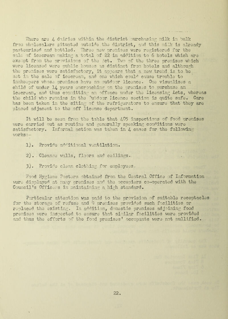 There are 4 dairies within the district ourchasing milk in bulk from wholesalers situated outside.the district, and this milk is already pasteurised and bottled. Three new premises were registered for the sale of icecream making a total of 22 in addition to 6 hotels which are exempt from the provisions of the let. Two of the; three premises which were licensed were nubile houses as distinct from hotels and although the premises were satisfactory, it appears that a new trend.is to be set in the sale of icecream, and one which caul'-'1 cause trouble to innkeepers whose premises have no outdoor licence. One visualises a child of under 14 years encroaching on the premises to purchase an icecream, and thus committing an offence under the Licensing Acts, whereas the child who remains in the utdoor Licence section is quite safe. Care has been taken in the siting of the refrigerators to ensure that they are placed adjacent to the off licence department. It will be seon from the table that 4-5 inspections of food premises were carried out as routine and generally speaking conditions were satisfactory. Informal action was taken in 4 cases for the following works :~ 1). Provide additional ventilation. 2) . . Cleanse walls, floors and ceilings.. 3) . Provide clean clothing for employees. Pood Hygiene Posters obtained from the Central Office of Information were displayed at many premises and the occupiers co-operated with the Council's Officers in maintaining a high standard. Particular attention was paid to the provision of suitable receptacles for the storage of refuse and 9 premises provided such facilities or replaced the existing. In addition, domestic premises adjoining food premises were inspected to ensure that similar facilities were provided and thus the efforts of the food premises' occupants were not nullified.