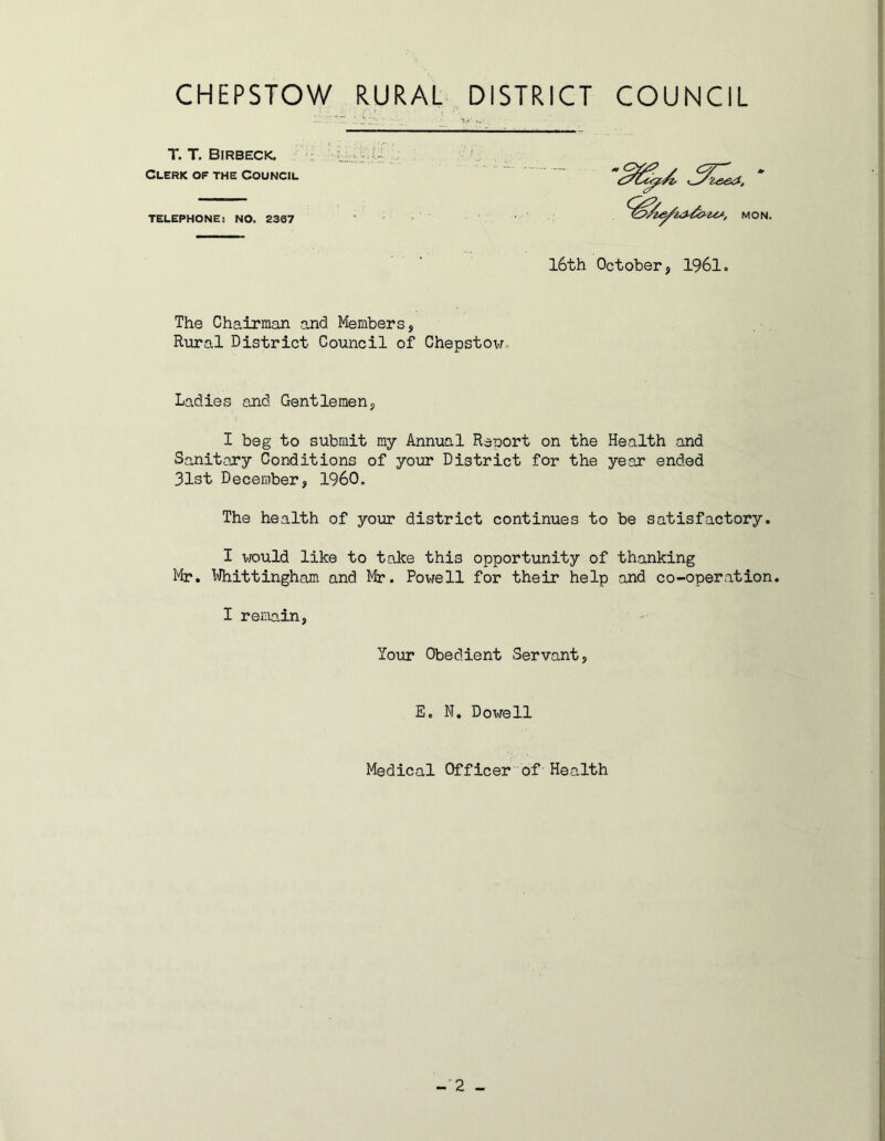 The Chairman and Members, Rural District Council of Chepstow,. Ladies and Gentlemen, I beg to submit my Annual Reoort on the Health and Sanitary Conditions of your District for the year ended 31st December, I960. The health of your district continues to be satisfactory. I v/ould like to take this opportunity of thanking Mr. Whittingham and Mr. Powell for their help and co-operation. I remain, T. T. Birbeck. Clerk of the Council TELEPHONE: NO. 2307 MON. 16th October, 1961. Your Obedient Servant, E. N. Dowell Medical Officer of Health -2 -