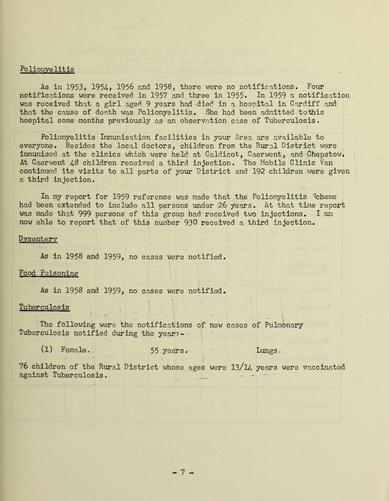 Poliomyelitis As in 1953? 1954? 1956 and 1958, there were no notifications. Four notifications were received in 1957 and three in 1955. In 1959 n notification was received that a girl aged 9 years had-died in a hospital in Cardiff and that the cause of death was Poliomyelitis. She had been admitted tothis hospital some months previously as an observation case of Tuberculosis. Poliomyelitis Immunisation facilities in your Area are available to everyone. Besides the local doctors? children from the Rural District were immunised at the clinics which were held at Caldicot? Caerwent? and Chepstow. At Caerwent 48 children received a third injection. The Mobile Clinic Van continued its visits to all parts of your District and 192 children were given a third injection. • ' '•> In my report for 1959 reference was made that the Poliomyelitis Scheme had been extended to include all persons under ;26 years. At that time report was made that 999 persons of this group had-received two injections. I am now a.ble to report that of this number 930 received a third injection. Dysentery As in 1958 and 1959? no cases were notified. i ‘ Food Poisoning ; • As in 1958 and 1959? no cases were notified. Tuberculosis i ' ......... . . ■■ ? : •„ # • T ; ■■ # \  ; 1 The following were the notifications of new cases of Pulmbnary Tuberculosis notified during the year; - ■ ; • (l) Female. , 55 .yeans. Lungs. 1 * , 1 76 children of the Rural District whose ages were 13/lA- years were vaccinated against Tuberculosis. j„ - —