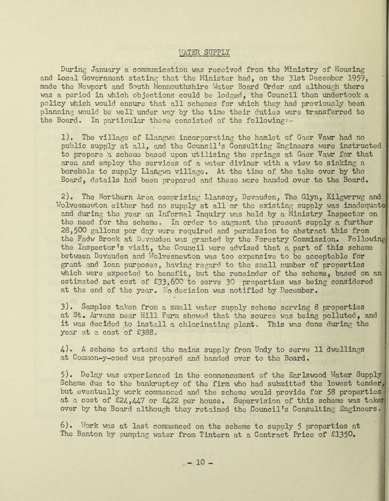 WATER SUPPLY During January a communication was received from the Ministry of Housing and Local Government stating that the Minister had, on the 31st December 1959, made the Newport and South Monmouthshire Water Board Order and although there was a period in which objections could be lodged, the Council then undertook a policy which would ensure that all schemes for which they had previously been planning would be well' under way by the time their duties were transferred to the Board. In particular these consisted of the following 1) . The village of Llangwm incorporating the hamlet of Gaer Vawr had no public supply at all, and. the Council's Consulting Engineers were instructed to prepare a scheme based upon utilising the springs at Gaer Vawr for that area and employ the services of a water diviner with a view to sinking a borehole to supply Llahgwm village. At the time of the take over by tho Board, details had been prepared and these were handed over to the Board. 2) . The Northern Area comprising Llansoy, Devauden, The Glyn, Kilgwrrwg and Wolvesnewton either had no supply at all or the existing supply was inadequate and during the year an Informal Inquiry x-/as held by a Ministry Inspector on the need for the scheme. In order to augment the present supply a further 28,500 gallons per day were required and permission to abstract this from the Fedw Brook at Dovauden was granted by the Forestry Commission. Following the Inspector’s visit, the Council were advised that a part of this scheme between Devauden and Wolvesnewton was too expensive to be acceptable for grant and loan purposes, having regard to the small number of properties which were expected to benefit, but the remainder of the scheme, based on an estimated net cost of £33?600 to serve 30 properties was being considered at the end of the year. No decision was notified by December. 3) . Samples taken from a small water supoly scheme serving 8 properties at St. Arvans near Hill Farm showed that the source was being polluted, and it was decided to install a chlorinating plant. This was done during the year at a cost of £388. 4) » A scheme to extend the mains supply from Undy to serve 11 dwellings at Common-y-coed was prepared, and handed over to the Board. 5) . Delay was experienced in the commencement of the Earlswood Water Supply 1 Scheme due to the bankruptcy of the firm who had submitted the lowest tender, but eventually work commenced and the scheme would provide for 5S properties ! at a cost of £24,447 or £422 per house. Supervision of this scheme was taker over by the Board although they retained the .Council’s Consulting Engineers. ; 6) . Work was at last commenced on the scheme to supply 5 properties at The Banton by pumping water from Tintern at a Contract Price of £1350*