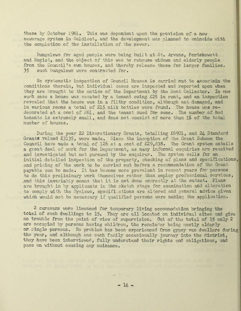 these by October 1961. This was dependent upon the provision of a new sewerage system in Caldicot, and the development was planned to coincide with the completion of the installation of the sewer. Bungalows for aged people were being built at St. Arvans, Portskewett and Rogiet, and the object of this was to rehouse widows and elderly people from the Council's own houses, and thereby release these for larger families. 35 such bungalows were contracted for. No systematic inspection of Council Houses is carried out to ascertain the conditions therein, but individual cases are inspected and reported upon when they are brought to the notice of the Department by the Rent Collector. In one such case a house was vacated by a tenant owing £25 in rent, and an inspection revealed that the house was in a filthy condition, although not damaged, and in various rooms a total of 215 milk bottles were found. The house was re- decorated at a cost of £6l, and the tenant sued for 3ame. The number of bad tenants is extremely small, and does not consist of more than 1% of the total number of houses. During the year 22 Discretionary Grants, totalling £6901, and 24 Standard Grants valued £3135, were made. ' Since the inception of the Grant Scheme the Council have made a total of 126 at a cost of £29,838. The Grant system entails a great deal of work for the Department, as many informal enquiries are received and investigated but not pursued by the enquirer. The system calls for an initial detailed inspection of the property, checking of plans and specifications, and pricing of the work to be carried out before a recommendation of the Grant payable can be made. It has become more prevalent in recent years for persons to do this preliminary work themselves rather than employ professional services, .and this invariably means that it is not done correctly at the outset. Plans are brought in by applicants in the sketch Stage for examination and alteration to comply with the Byelaws, specifications are altered and general advice given which would not be necessary if qualified persons were making the application. 2 caravans were licenced for temporary living accommodation bringing the total of such dwellings to 15. They are all located on individual sites and give no trouble from the point of view of supervision. Out of the total of 15 only 2 are occupied by persons having children, the remainder being mostly elderly or. single persons. No problem has been experienced from gypsy van dwellers during the year, and although one such family occasionally journey into the district, they have been interviewed, fully understand their rights and obligations, and pass on without causing any nuisance.