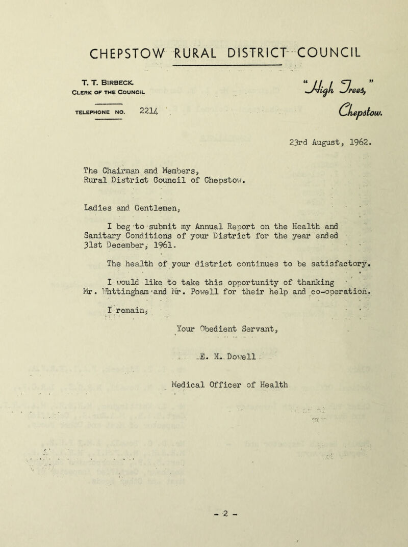 Rural District Council of Chepstow. Ladies and Gentlemen, I beg to submit my Annual Report on the Health and Sanitar^r Conditions of your District for the year ended 31st December, 1961. The health of your district continues to be satisfactory. I would like to take this opportunity of thanking Mr. Mhttinghamrand Mr. Powell for their help and co-operation. I remain,- T. T. Birbecic. Clerk of the Council TELEPHONE NO. 2214 23rd August, 1962 The Chairman and Members, Your Obedient Servant -E. N^.. Dowell Medical Officer of Health -2 -