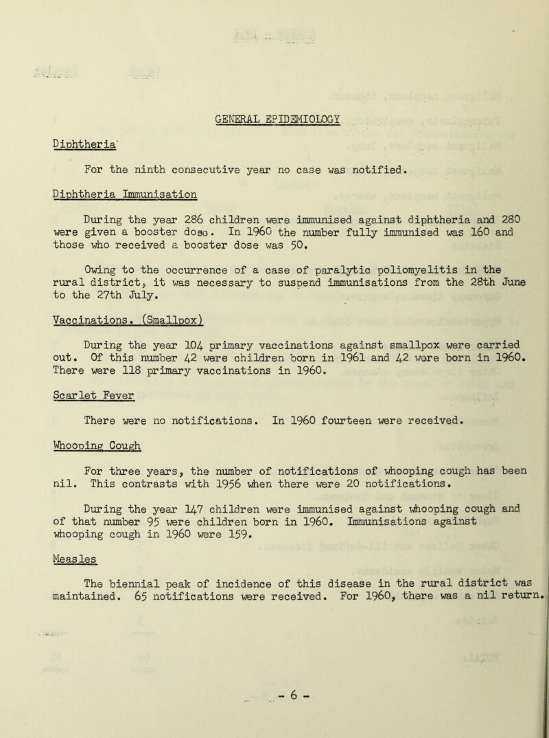 GENERAL EPIDEMIOLOGY Diphtheria For the ninth consecutive year no case was notified. Diphtheria Immunisation During the year 286 children were immunised against diphtheria and 280 were given a booster doso. In I960 the number fully immunised was 160 and those who received a booster dose was 50. Owing to the occurrence of a case of paralytic poliomyelitis in the rural district, it was necessary to suspend immunisations from the 28th June to the 27th July. Vaccinations. (Smallpox) During the year 104 primary vaccinations against smallpox were carried out. Of this number 42 were children born in 1961 and 42 wore born in I960. There were 118 primary vaccinations in I960. Scarlet Fever There were no notifications. In I960 fourteen were received. Whooping Cough For three years, the number of notifications of whooping cough has been nil. This contrasts with 1956 when there were 20 notifications. During the year 147 children were immunised against x^iooping cough and of that number 95 were children born in I960. Immunisations against whooping cough in I960 were 159. Measles The biennial peak of incidence of this disease in the rural district was maintained. 65 notifications were received. For I960, there was a nil return.