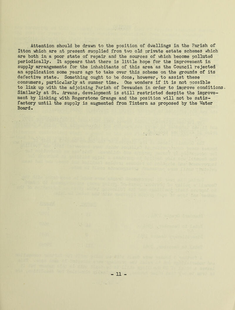 Attention should be drawn to the position of dwellings in the Parish of Itton which are at present supplied from two old private estate schemes which are both in a poor state of repair and the sources of which become polluted periodically. It appears that there is little hope for the improvement in supply arrangements for the inhabitants of this area as the Council rejected an application some years ago to take over this scheme on the grounds of its defective state. Something ought to be done, however, to assist these consumers, particularly at summer time. One wonders if it is not possible to link up with the adjoining Parish of Devauden in order to improve conditions. Similarly at St. Arvans, development is still restricted despite the improve- ment by linking with Rogerstone Grange and the position will not be satis- factory until the supply is augmented from Tintern as proposed by the Water Board.
