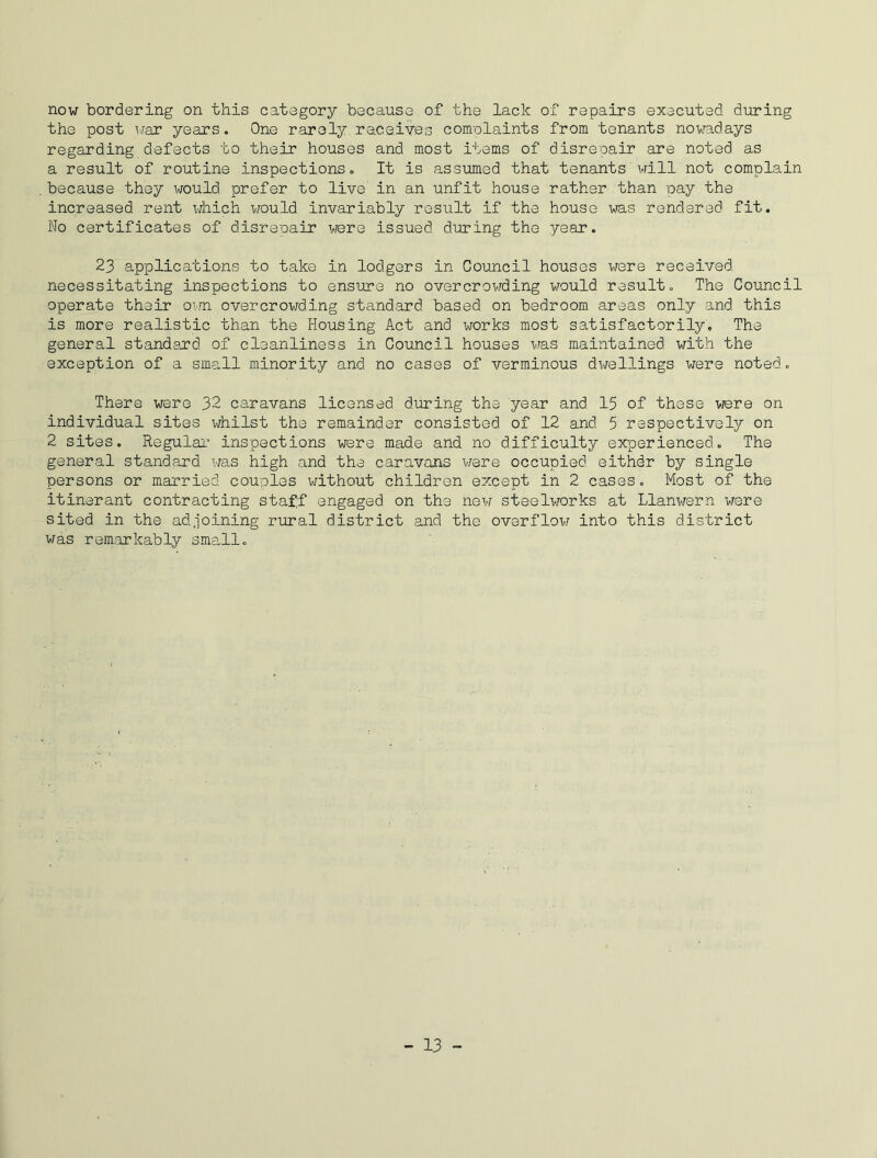 now bordering on this category because of the lack of repairs executed during the post war years. One rarely re.ce.ives complaints from tenants nowadays regarding defects to their houses and most items of disrepair are noted as a result of routine inspections. It is assumed that tenants will not complain because they would prefer to live in an unfit house rather than pay the increased rent which would invariably result if the house was rendered fit. No certificates of disrepair were issued during the year. 23 applications to take in lodgers in Council houses were received necessitating inspections to ensure no overcrowding would result. The Council operate their own overcrowding standard, based on bedroom areas only and this is more realistic than the Housing Act and works most satisfactorily. The general standard, of cleanliness in Council houses was maintained, with the exception of a small minority and no cases of verminous dwellings were noted. There were 32 caravans licensed during the year and 15 of these were on individual sites whilst the remainder consisted of 12 and. 5 respectively on 2 sites. Regular inspections were made and no difficulty experienced. The general standard was high and the caravans were occupied, eithdr by single persons or married couples without children except in 2 cases. Most of the itinerant contracting staff engaged on the new steelworks at Llanwern were sited in the adjoining rural district and the overflow into this district was remarkably small.