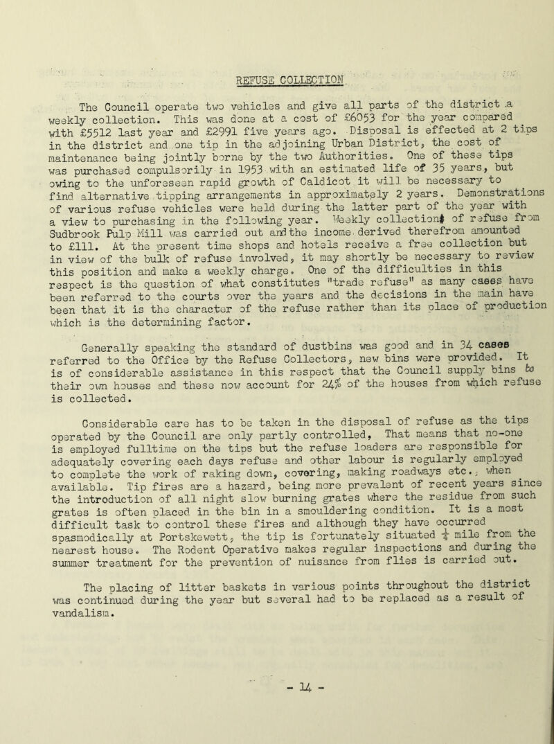 REFUSE COLLECTION The Council operate two vehicles and give all parts of the district .a weekly collection. This was done at a cost of £6053 for the year compared with £5512 last year and £2991 five years ago. Disposal is effected at 2 tips in the district and one tip in the adjoining Urban District, the cost of maintenance being jointly borne by the two Authorities. One of these tips was purchased compulsorily-in 1953 with an estimated life of 35 years, but owing to the unforeseen rapid growth of Caldicot it will be necessary to find alternative tipping arrangements in approximately 2 years. Demonstrations of various refuse vehicles were held during the latter part of the year with a view to purchasing in the following year. Weekly collection! of refuse from Sudbrook Pulp Mill was carried out and the income, derived therefrom amounted to £111. At the present time shops and hotels receive a free collection but in view of the bulk of refuse involved, it may shortly be necessary to.review this position and make a weekly charge. One of the difficulties in this respect is the question of what constitutes ’’trade refuse” as.many cases have been referred to the courts over the years and the decisions in the main have been that it is the character of the refuse rather than its place of production which is the determining factor. Generally speaking the standard of dustbins was good and in 34 cases referred to the Office by the Refuse Collectors, new bins were orovided. It is of considerable assistance in this respect that the Council supply bins to their own houses and these now account for 24% of the houses from which refuse is collected. Considerable care has to be taken in the disposal of refuse as the tips operated by the Council are only partly controlled, That means that no-one is employed fulltime on the tips but the refuse loaders are responsible for adequately covering each days refuse and other labour is regularly employed to complete the work of raking down, covering, making roadways etc., when available. Tip fires are a hazard, being, more prevalent of recent years since the introduction of all night slow burning grates where the residue from such grates is often placed in the bin in a smouldering condition. It is a most difficult task to control these fires and although they have occurred spasmodically at Portskewett, the tip is fortunately situated -5- mile from the nearest house. The Rodent Operative makes regular inspections and during the summer treatment for the prevention of nuisance from flies is carried cut. The placing of litter baskets in various points throughout the district was continued during the year but several had to be replaced as a result of vandalism.