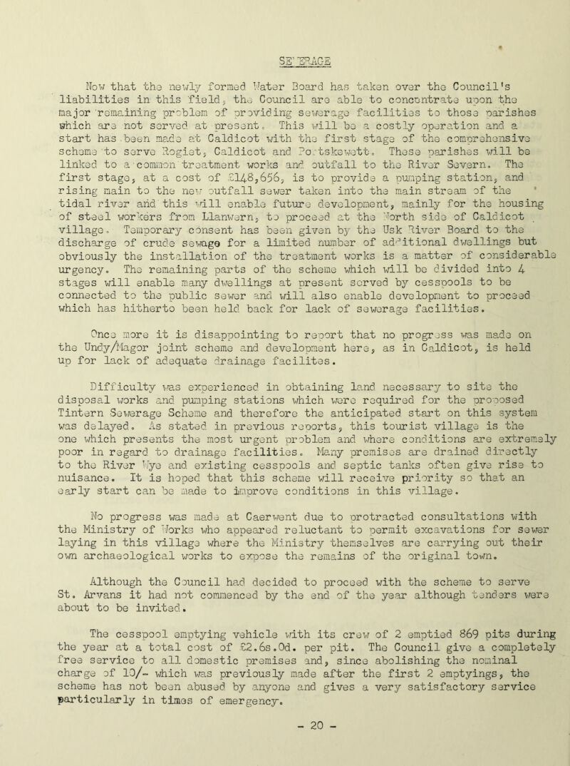 SS1 ERASE Now that the newly formed. Hater Board has taken over the Council's liabilities in this field5 the Council are able to concentrate upon the major remaining problem of providing sewerage facilities to those parishes which -are not served at present. This will be a.costly operation and a start has-been made at Caldicot with the first stage of the comprehensive scheme to serve Rogiet, Caldicot and Ro/tskewett, These parishes will be linked to a■common treatment works and outfall to the River Severn, The first stage* at a cost of £148*656, is to provide a pumping station, and rising main to the new outfall sewer taken into the main stream of the tidal river and this will enable future development, mainly for the housing of steel workers from Llanwern, to proceed at the North side of Caldicot village. Temporary consent has been given by the Nsk River Board to the discharge of crude sewage for a limited number of additional dwellings but obviously the installation of the treatment works is a matter of considerable urgency. The remaining parts of the scheme which will be divided into 4 stages will enable many dwellings at present served by cesspools to be connected to the public sewer and will also enable development to proceed which has hitherto been held back for lack of sewerage facilities. Once more it is disappointing to report that no progress was made on the Undy/Magor joint scheme and development here, as in Caldicot, is held up for lack of adequate drainage facilites. Difficulty was experienced in obtaining land necessary to site the disposal works and pumping stations which were required for the proposed Tintern Sewerage Scheme and therefore the anticipated start on this system was delayed. As stated in previous reports, this tourist village is the one which presents the most urgent problem and where conditions are extremely poor in regard to drainage facilities. Many premises are drained directly to the River Wye and existing cesspools and septic tanks often give rise to nuisance. It is hoped that this scheme will receive priority so that an early start can be made to improve conditions in this village. No progress was made at Caerwent due to protracted consultations with the Ministry of Works wrho appeared reluctant to permit excavations for sewer laying in this village where the Ministry themselves are carrying out their own archaeological works to expose the remains of the original town. Although the Council had decided to proceed with the scheme to serve St. Arvans it had not commenced by the end of the year although tenders were about to be invited. The cesspool emptying vehicle with its crew of 2 emptied 869 pits during the year at a total cost of £2.6s.0d. per pit. The Council give a completely free service to all domestic premises and, since abolishing the nominal charge of 13/- which was previously made after the first 2 emptyings, the scheme has not been abused by anyone and gives a very satisfactory service particularly in times of emergency.