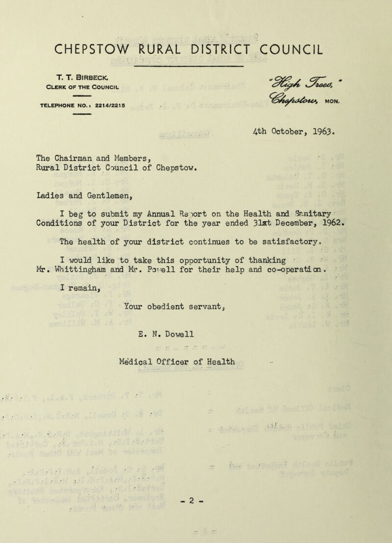 T. T. Birbeck. Clerk of the Council TELEPHONE NO.. 2214/2213 MON. 4th October, 1963 The Chairman and Members, Rural District Council of Chepstow. ladies and Gentlemen, I beg to submit my Annual Report on the Health and Sanitary Conditions of your District for the year ended 31&t December, 1962. The health of your district continues to be satisfactory. I would like to take this opportunity of thanking Mr. Whittingham and Mr. Powell for their help and co-operation. I remain, Your obedient servant, E. N. Dowell Me'dical Officer of Health - 2 - J. •