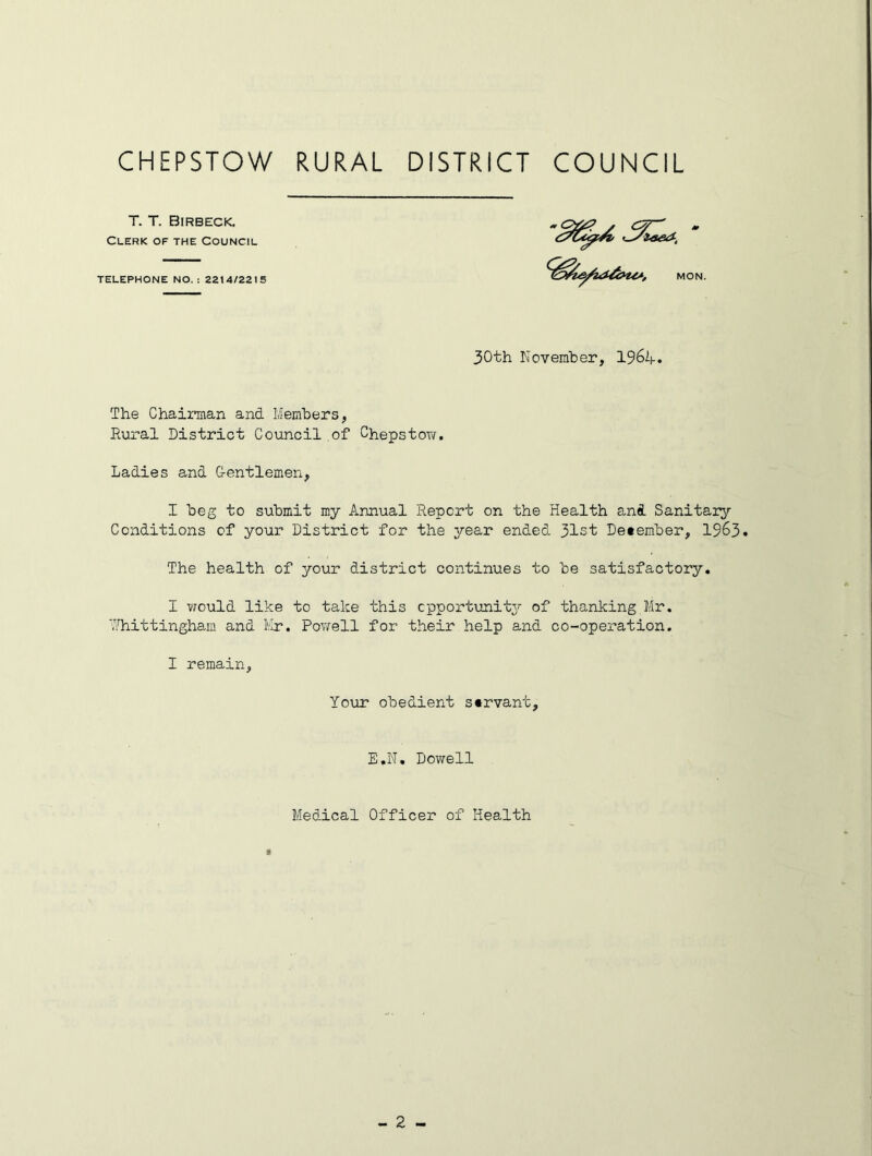 T. T. Birbeck. Clerk of the Council TELEPHONE NO. : 2214/2215 <* m MON. 30th November, 1964. The Chairman and Members, Rural District Council of Chepstow. Ladies and G-entlemen, I beg to submit my Annual Report on the Health and Sanitary- Conditions of your District for the year ended 31st December, 1963* The health of your district continues to be satisfactory. I would like to take this opportunity of thanking Mr. Yhittingham and Mr. Powell for their help and co-operation. I remain, Your obedient servant. E.N. Dowell Medical Officer of Health 8