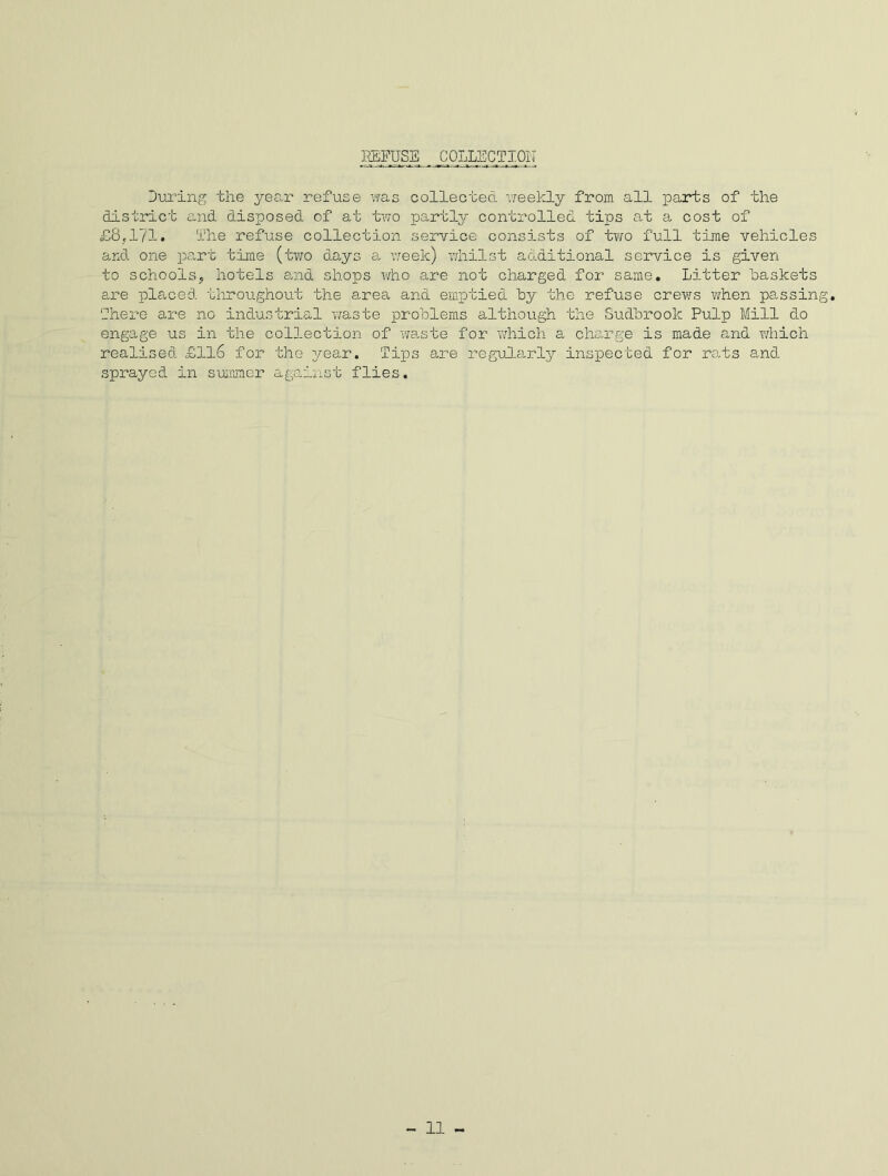 REFUSE COLLECTION During the year refuse was collected weekly from all parts of the district and disposed of at two partly controlled tips at a cost of £8,171* The refuse collection service consists of two full time vehicles and one part time (two days a week) whilst additional service is given to schools, hotels said shops who are not charged for same. Litter “baskets are placed throughout the area and emptied by the refuse crews when passing. There are no industrial waste problems although the Sudbrook Pulp Mill do engage us in the collection of waste for which a charge is made and which realised £116 for the year. Tips are regularly inspected for rats and sprayed in summer against flies.