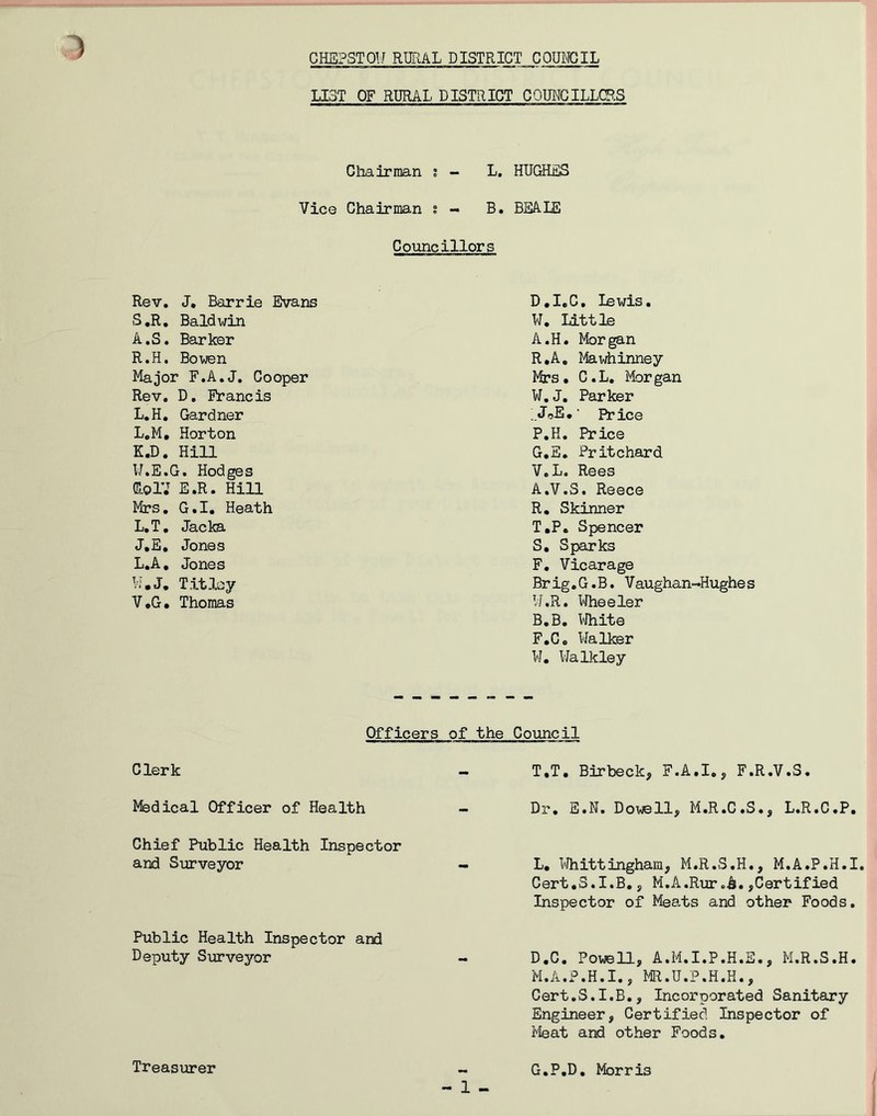 LIST OF RURAL DISTRICT COUNCILLORS Chairman ; - L. HUGHES Vic© Chairman s - B. BEALE Councillors Rev. J. Barrie Evans S.R. Baldwin A.S. Barker R.H. Bowen Major F.A.J. Cooper Rev. D. Francis L.H. Gardner L.M. Horton K. D. Hill W.E.G. Hodges GolV E.R. Hill Mrs. G.I. Heath L. T. Jacka J.E. Jones L.A. Jones W.J. T it ley V.G. Thomas D.I.C, lewis. W. Little A.H. Morgan R.A. Mawhinney Mrs. C.L. Morgan W.J. Parker ;JoE.' Price P.H. Price G.E. Pritchard V. L. Rees A. V.S. Reece R. Skinner T.P. Spencer S. Sparks F. Vicarage Brig.G.B. Vaughan-Hughes W. R. Wheeler B. B. White F.C. Walker W. Walkley Officers of the Council Clerk - T.T. Birbeck, F.A.I., F.R.V.S. Medical Officer of Health - Dr. E.N. Dowell, M.R.C.S., L.R.C.P. Chief Public Health Inspector and Surveyor - L. Whittingham, M.R.S.H., M.A.P.H.I. Cert.S.I.B., M.A.Ruroh.,Certified Inspector of Meats and other Foods. Public Health Inspector and Deputy Surveyor - D.C. Powell, A.M.I.P.H.E., M.R.S.H. M.A.P.H.I., MR.U.P.H.H., Cert.S.I.B., Incorporated Sanitary Engineer, Certified Inspector of Meat and other Foods. - 1 - Treasurer G.P.D. Morris