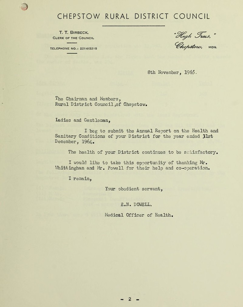 T. T. Birbeck, Clerk of the Council TELEPHONE NO.: 2214/2215 8th November, 1965- The Chairman and Members, Rural District Council,of Chepstow* ladies and Gentlemen, I beg to submit the Annual Report on the Health and Sanitary Conditions of your District for the year ended 31st December, 1964. The health of your District continues to be satisfactory. I would like to take this opportunity of thanking Mr. Whittingham and Mr. Powell for their help and co-operation. I remain, Your obedient servant, E.N. DOWELL. Medical Officer of Health. - 2 -