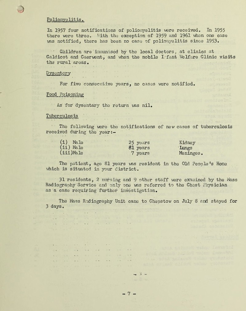 Poliomyelitis. In 1957 four notifications of poliomyelitis were received,, In 1955 there were three, With the exception of 1959 and 1961 when one case was notified, there has been no case of poliomyelitis since 1953.  Children are'immunised by the local doctors, at clinics at Caldicot and Caerwent, and when the mobile Ivfant Welfare Clinic visits the rural areas• Dysentery For five consecutive years, no cases were notified. As for dysentary the return was nil. Tuberculosis The following were the notifications of new cases of tuberculosis received during the years- The patient, age 81 years was resident in the Old People's Hone idiich is situated in your district. 31 residents, 2 nursing and 9 other staff were examined by the Mass Radiography Service and only one was referred to the Chest Physician as a case requiring further investigation. The Mass Radiography Unit came to Chepstow on July 8 and stayed for 3 days. (i) Male (ii) Male (iii) Male 25 years 81 years 7 years Kidney Lungs Meninges