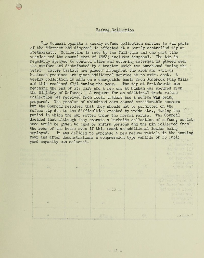 Refuse Collection The Council operate a weekly refuse collection service to all parts of the district and disposal is effected at a partly controlled tip at Portskewett. Collection is made by two full time and one part time veicles and the annual cost of £8825 includes disposal,. The tip is regularly sprayed ‘to control flies and covering material is placed over the surface and distributed by a tractor which was purchased during the year. Litter baskets ape placed throughout the area and various business premises are given additional service at ho extra cost. A weekly collection is made on a chargeable basis from Sudbrook Pulp Mills and this realised £151 during the year. The tip at Portskewett was reaching the end of its life and a new one at Dinham was secured from the Ministry of Defence. A request for an additional trade refuse collection was received from local traders and a scheme was being prepared. The problen of abandoned cars caused considerable concern but the Council resolved that they should not be permitted on the refuse tip due to the difficulties created by voids etc., during the period in which the car rotted under the normal refuse. The Council decided that although they operate a kerbside collection of refuse, assist- ance would be given to aged or infirm persons and the bin collected from the rear of the house even if this meant an additional loader being employed. It was decided to purchase a new refuse vehicle in the ensuing year and after demonstrations a compression type vehicle of 35 cubic yard capacity was selected.