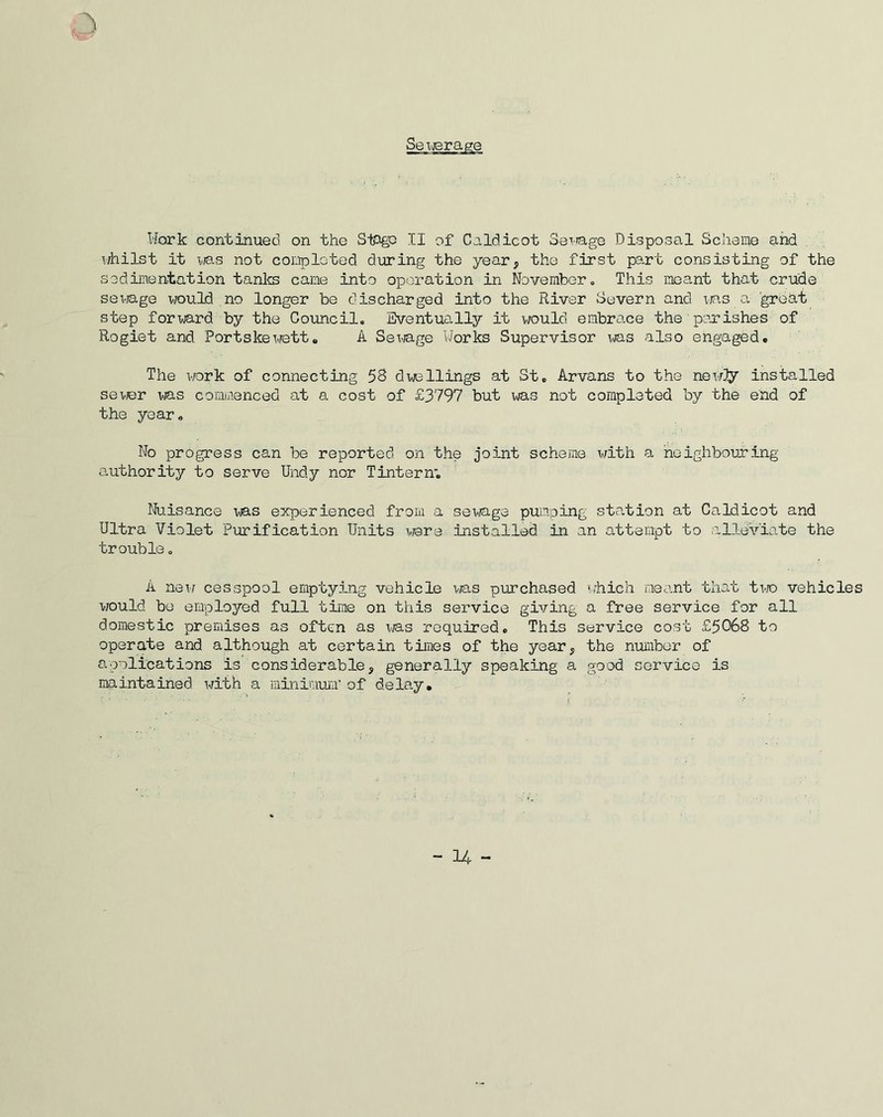Work continued on the Sihgo II of Caldicot Sewage Disposal Scheme and whilst it was not completed during the year, the first part consisting of the sedimentation tanks came into operation in November. This meant that crude sewage would no longer be discharged into the River Severn and ms a great step forward by the Council. Eventually it would embrace the parishes of Rogiet and Portskewett• A Sewage Works Supervisor was also engaged. The work of connecting 58 dwellings at St. Arvans to the needy installed sewer was commenced at a cost of £3797 but was not completed by the end of the year. No progress can be reported on the joint scheme with a 'neighbouring authority to serve Undy nor Tintern; Nuisance ms experienced from a sewage pumping station at Caldicot and Ultra Violet Purification Units were installed in an attempt to alleviate the trouble. A new cesspool emptying vehicle was purchased which meant that two vehicles would be employed full time on this service giving a free service for all domestic premises as often as was required. This service cost £5068 to operate and although at certain times of the year, the number of applications is considerable, generally speaking a good service is maintained with a minimum' of delay.