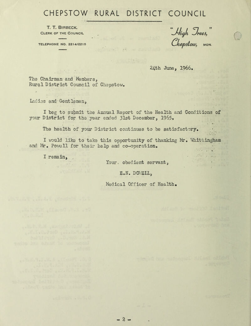 T. T. Birbeck. Clerk of the Council TELEPHONE NO. 2214/2215 ^J4icfL ^JreeA, C^kepitouu, MON. 24th June, 1966. The Chairman and Members, Rural District Council of Chepstow. ladies and Gentlemen, I beg to submit the Annual Report of the Health and Conditions of your District for the year ended 31st December, 1965. The health of your District continues to be satisfactory. I would like to take this opportunity of thanking Mr, Whittingham and Mr. Powell for their help and. co-operation. I remain, • - • Your, obedient servant, E • N. D OWE LL, Medical Officer of Health,