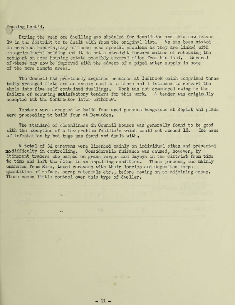 fusing Cont *d. During the year one dwelling was sheduled for demolition and this now loaves 19 in the district to be dealt with from the original list. As has been stated in previous reports,many of these pose special problems as they are linked with an agricultural holding and it is not a straight forward matter of rehousing the occupant on some housing estate possibly several miles from his land. Several of -these may now be improved with the advent of a piped water supply in some of the more remote areas, 'The'Council had previously acquired premises at Sudbrook which comprised three bad-ly arranged flats and an annexe used as a store and I intended to convert the whole into five self contained dwellings. Work was not commenced owing to the failure of securing satisfactory tenders for this work. A tender was originally accepted but the Contractor later withdrew. Tenders were accepted to build four aged persons bungalows at Rogiet and plans we re proceeding to build four at Devauden. The 'Standard of cleanliness in Council houses was generally found to be good with the exception of a few problem familie1 s which would not exceed 1%e One case of infestation by bed bugs was found and dealt with. A total of 34 caravans were licenced mainly on individual sites and presented no difficulty in controlling. Considerable nuisance was caused, however, by itinerant traders who camped on grass verges and laybys in the district from time to time and left the sites in an appalling condition. These persons, who mainly emanated from Eire, towed caravans with their lorries and deposited large quantities of refuse, scrap materials etc., before moving on to adjoining areas. There seems little control over this type of dweller.