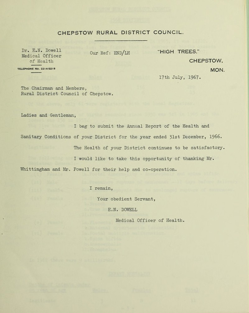 Dr. E.N. Dowell Medical Officer of Health Our Ref; EHD/LH “HIGH TREES. CHEPSTOW, TELEPHONE NO. 2214/2215 MON. 17th July, 1967. The Chairman and Members, Rural District Council of Chepstow. Ladies and Gentleman, I beg to submit the Annual Report of the Health and Sanitary Conditions of your District for the year ended 31st December, 1966. The Health of your District continues to be satisfactory. I would like to take this opportunity of thanking Mr. Whittingham and Mr. Powell for their help and co-operation. I remain, Your obedient Servant, E.N. DOWELL Medical Officer of Health,