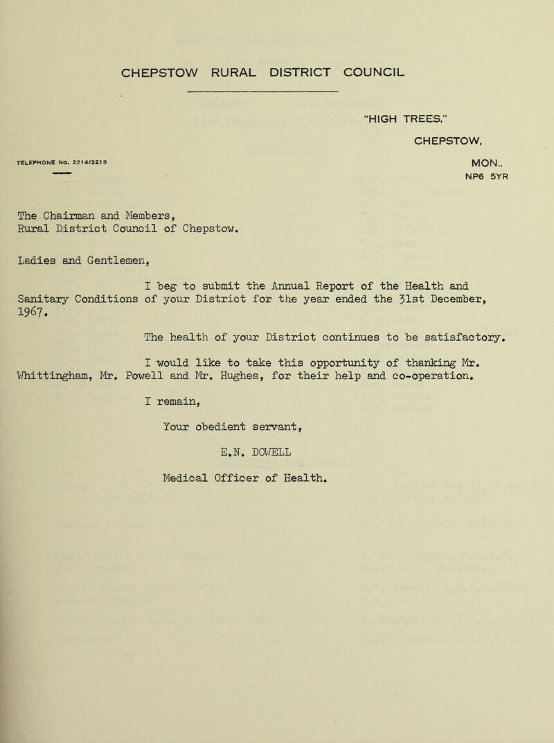 CHEPSTOW RURAL DISTRICT COUNCIL TELEPHONE NO. 221 4/221 5 HIGH TREES.” CHEPSTOW. MON.. NP6 5YR The Chairman and Members, Rural District Council of Chepstow. Ladies and Gentlemen, I beg to submit the Annual Report of the Health and Sanitary Conditions of your District for the year ended the 31st December, 1967. The health of your District continues to be satisfactory. I would like to take this opportunity of thanking Mr. Whittingham, Mr. Powell and Mr. Hughes, for their help and co-operation. I remain, Your obedient servant, E.N. DOWELL Medical Officer of Health.