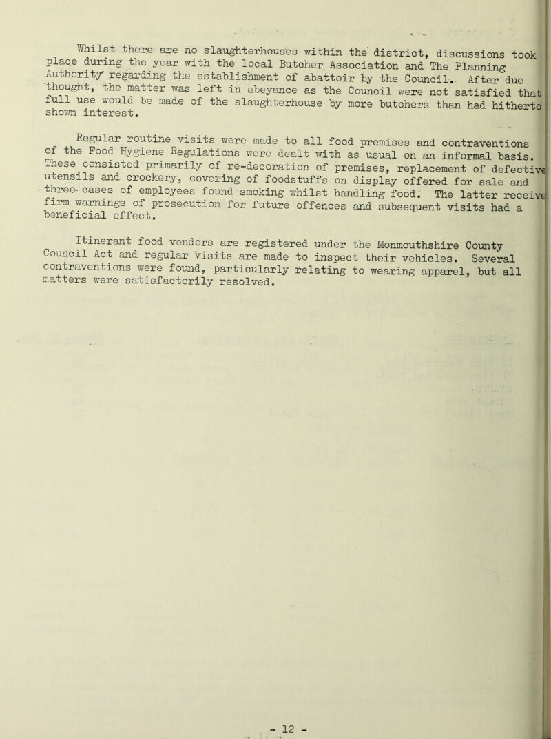 Whilst there are no slaughterhouses within the district, discussions took ! place during the year with the local Butcher Association and The Planning Authority regarding the establishment of abattoir by the Council. After due thought, the matter was left in abeyance as the Council were not satisfied that full use would be made of the slaughterhouse by more butchers than had hitherto shown interest. Regular routine visits were made to all food premises and contraventions of the Pood Hygiene Regulations were dealt with as usual on an informal basis, ihese consisted primarily of re-decoration of premises, replacement of defective utensils and crockery, covering of foodstuffs on display offered for sale and three- cases of employees found smoking whilst handling food. The latter receive firm warnings of prosecution for future offences and subsequent visits had a beneficial effect. Itinerant food vendors are registered under the Monmouthshire County Council Act and regular visits are made to inspect their vehicles. Several contraventions were found, particularly relating to wearing apparel, but all matters were satisfactorily resolved.