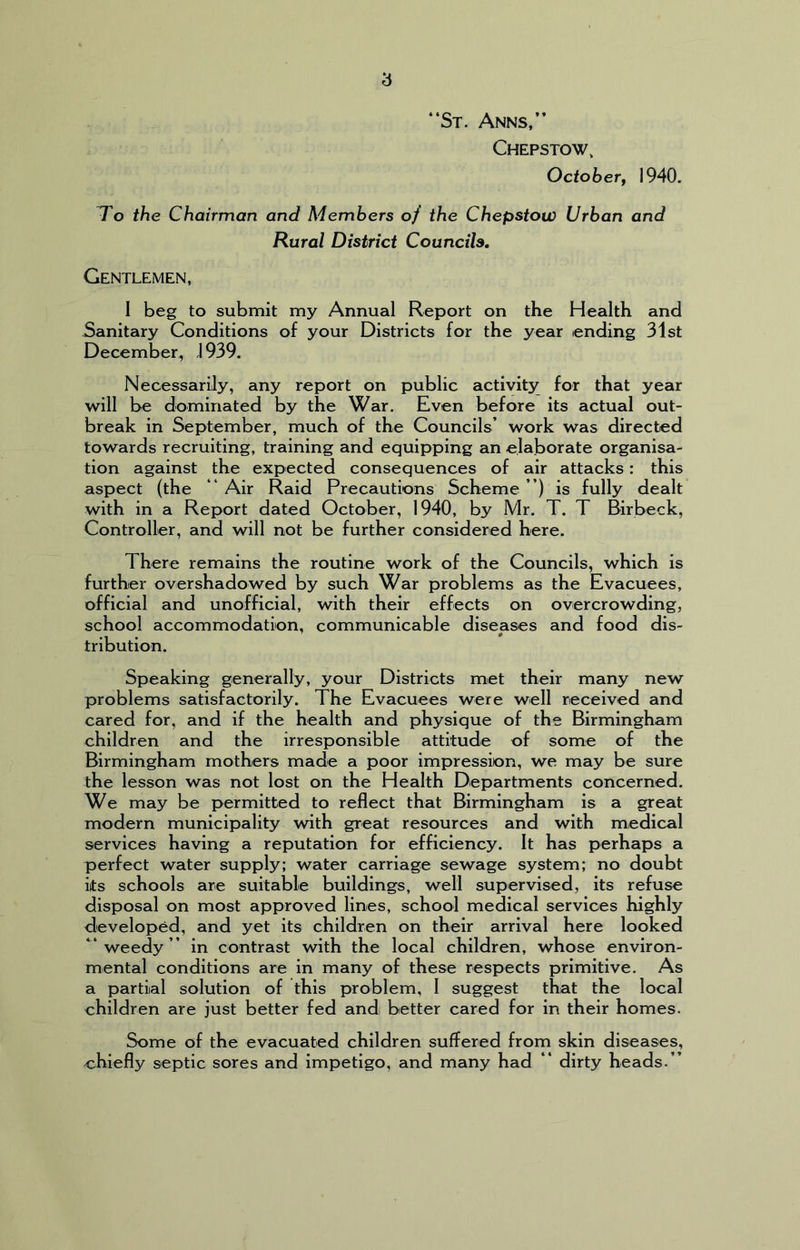 “St. Anns,” Chepstow, October, 1940. To the Chairman and Members of the Chepstow Urban and Rural District Councils. Gentlemen, I beg to submit my Annual Report on the Health and Sanitary Conditions of your Districts for the year ending 31st December, \ 939. Necessarily, any report on public activity for that year will be dominated by the War. Even before its actual out- break in September, much of the Councils’ work was directed towards recruiting, training and equipping an elaborate organisa- tion against the expected consequences of air attacks: this aspect (the “ Air Raid Precautions Scheme ”) is fully dealt with in a Report dated October, 1940, by Mr. T. T Birbeck, Controller, and will not be further considered here. There remains the routine work of the Councils, which is further overshadowed by such War problems as the Evacuees, official and unofficial, with their effects on overcrowding, school accommodation, communicable diseases and food dis- tribution. Speaking generally, your Districts met their many new problems satisfactorily. The Evacuees were well received and cared for, and if the health and physique of the Birmingham children and the irresponsible attitude of some of the Birmingham mothers made a poor impression, we may be sure the lesson was not lost on the Health Departments concerned. We may be permitted to reflect that Birmingham is a great modern municipality with great resources and with medical services having a reputation for efficiency. It has perhaps a perfect water supply; water carriage sewage system; no doubt its schools are suitable buildings, well supervised, its refuse disposal on most approved lines, school medical services highly developed, and yet its children on their arrival here looked “weedy” in contrast with the local children, whose environ- mental conditions are in many of these respects primitive. As a partial solution of this problem, I suggest that the local children are just better fed andi better cared for in their homes. Some of the evacuated children suffered from skin diseases, ^chiefly septic sores and impetigo, and many had “ dirty heads.”