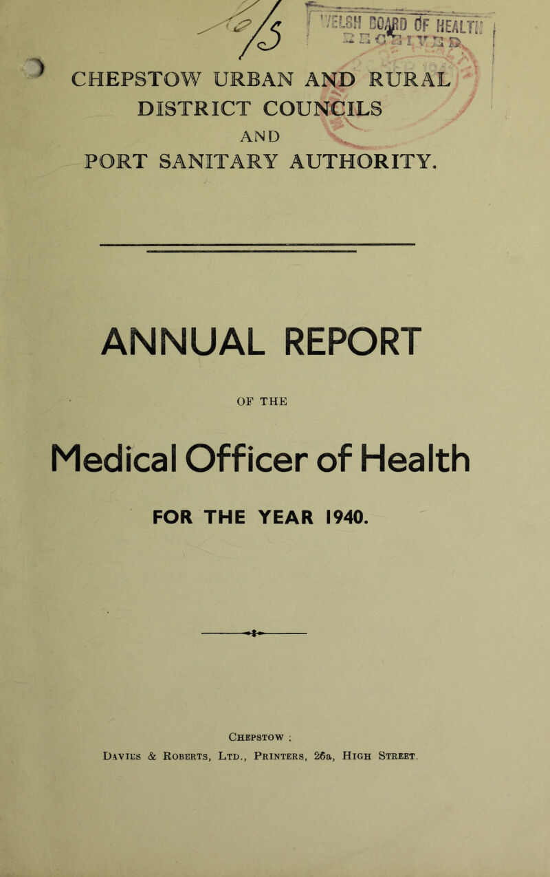 ) CHEPSTOW URBAN AND RURAL DISTRICT COUNCILS AND PORT SANITARY AUTHORITY. ANNUAL REPORT OF THE Medical Officer of Health FOR THE YEAR 1940. Chepstow : Davies & Roberts, Ltd., Printers, 26a, High Street.