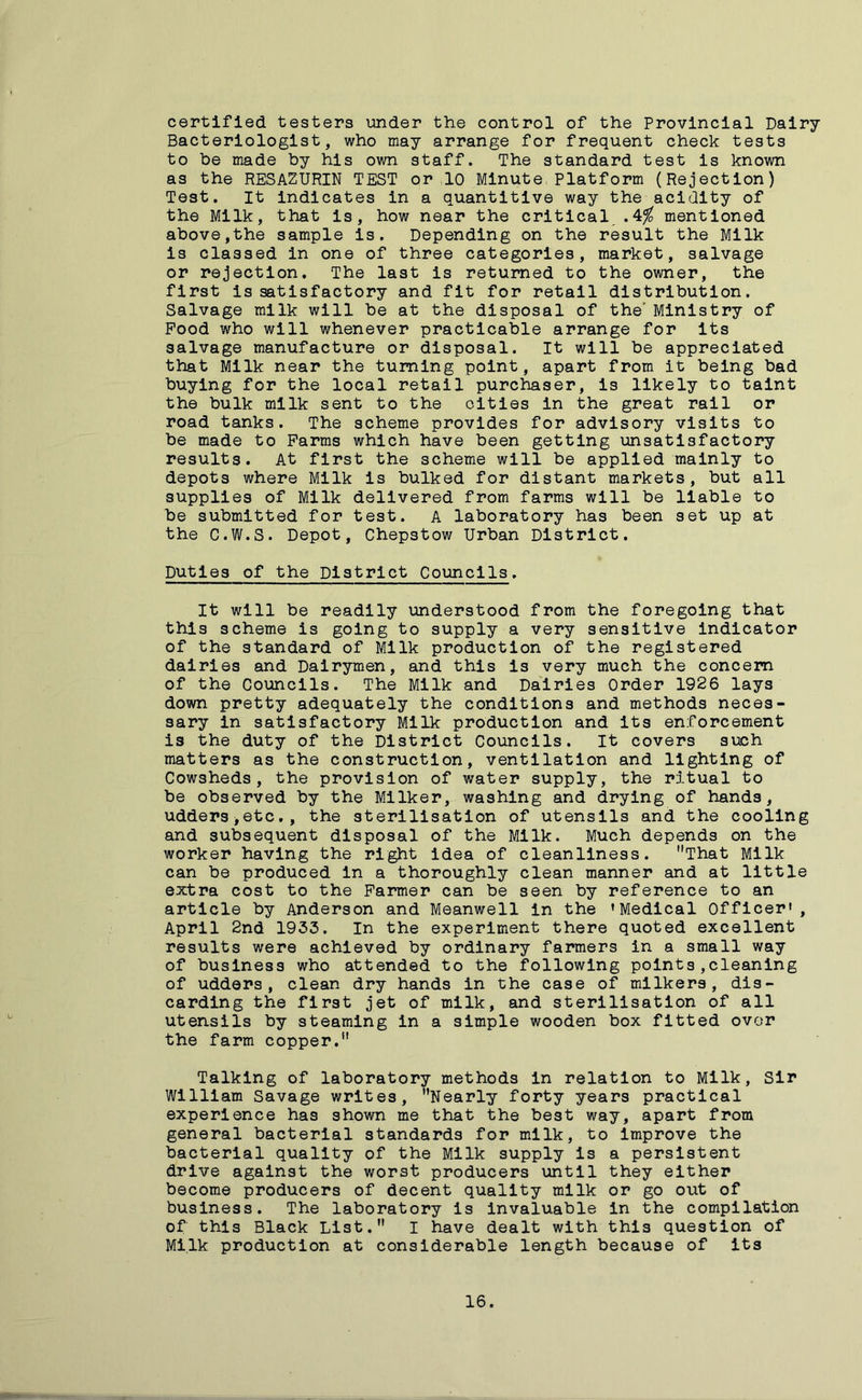 certified testers under the control of the Provincial Dairy Bacteriologist, who may arrange for frequent check tests to be made by his own staff. The standard test is known as the RESAZURIN TEST or 10 Minute, Platform (Rejection) Test. It indicates in a quantitive way the acidity of the Milk, that is, how near the critical .4$ mentioned above,the sample is. Depending on the result the Milk is classed in one of three categories, market, salvage or rejection. The last is returned to the owner, the first is satisfactory and fit for retail distribution. Salvage milk will be at the disposal of the' Ministry of Food who will whenever practicable arrange for its salvage manufacture or disposal. It will be appreciated that Milk near the turning point, apart from it being bad buying for the local retail purchaser, is likely to taint the bulk milk sent to the cities in the great rail or road tanks. The scheme provides for advisory visits to be made to Farms which have been getting unsatisfactory results. At first the scheme will be applied mainly to depots where Milk is bulked for distant markets, but all supplies of Milk delivered from farms will be liable to be submitted for test. A laboratory has been set up at the C.W.S. Depot, Chepstow Urban District. Duties of the District Councils. It will be readily understood from the foregoing that this scheme is going to supply a very sensitive indicator of the standard of Milk production of the registered dairies and Dairymen, and this is very much the concern of the Councils. The Milk and Dairies Order 1926 lays down pretty adequately the conditions and methods neces- sary in satisfactory Milk production and its enforcement is the duty of the District Councils. It covers such matters as the construction, ventilation and lighting of Cowsheds, the provision of water supply, the ritual to be observed by the Milker, washing and drying of hands, udders,etc., the sterilisation of utensils and the cooling and subsequent disposal of the Milk. Much depends on the worker having the right idea of cleanliness. That Milk can be produced in a thoroughly clean manner and at little extra cost to the Farmer can be seen by reference to an article by Anderson and Meanwell in the ’Medical Officer', April 2nd 1933. In the experiment there quoted excellent results were achieved by ordinary farmers in a small way of business who attended to the following points ,cleaning of udders, clean dry hands in the case of milkers, dis- carding the first jet of milk, and sterilisation of all utensils by steaming in a simple wooden box fitted over the farm copper. Talking of laboratory methods in relation to Milk, Sir William Savage writes, Nearly forty years practical experience has shown me that the best way, apart from general bacterial standards for milk, to improve the bacterial quality of the Milk supply is a persistent drive against the worst producers until they either become producers of decent quality milk or go out of business. The laboratory is invaluable in the compilation of this Black List. I have dealt with thi3 question of Milk production at considerable length because of its 16.