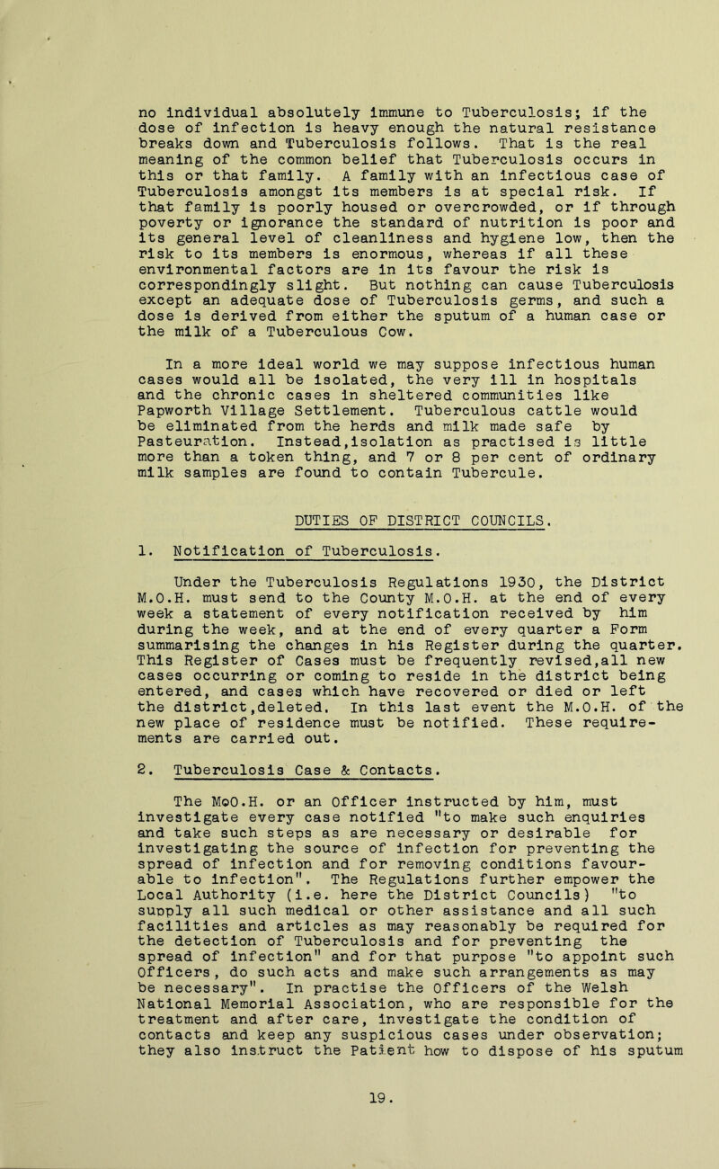 no individual absolutely immune to Tuberculosis; if the dose of infection is heavy enough the natural resistance breaks down and Tuberculosis follows. That is the real meaning of the common belief that Tuberculosis occurs in this or that family. A family with an infectious case of Tuberculosis amongst its members is at special risk. If that family is poorly housed or overcrowded, or if through poverty or ignorance the standard of nutrition is poor and its general level of cleanliness and hygiene low, then the risk to its members is enormous, whereas if all these environmental factors are in its favour the risk is correspondingly slight. But nothing can cause Tuberculosis except an adequate dose of Tuberculosis germs, and such a dose is derived from either the sputum of a human case or the milk of a Tuberculous Cow. In a more ideal world we may suppose infectious human cases would all be isolated, the very ill in hospitals and the chronic cases in sheltered communities like Papworth Village Settlement. Tuberculous cattle would be eliminated from the herds and milk made safe by Pasteuration. Instead,isolation as practised is little more than a token thing, and 7 or 8 per cent of ordinary milk samples are found to contain Tubercule. DUTIES OF DISTRICT COUNCILS. 1. Notification of Tuberculosis. Under the Tuberculosis Regulations 1930, the District M.O.H. must send to the County M.O.H. at the end of every week a statement of every notification received by him during the week, and at the end of every quarter a Form summarising the changes in his Register during the quarter. This Register of Cases must be frequently revised,all new cases occurring or coming to reside in the district being entered, and cases which have recovered or died or left the district,deleted. In this last event the M.O.H. of the new place of residence must be notified. These require- ments are carried out. 2. Tuberculosis Case & Contacts. The MoO.H. or an Officer instructed by him, must investigate every case notified to make such enquiries and take such steps as are necessary or desirable for investigating the source of infection for preventing the spread of infection and for removing conditions favour- able to infection. The Regulations further empower the Local Authority (i.e. here the District Councils) to supply all such medical or other assistance and all such facilities and articles as may reasonably be required for the detection of Tuberculosis and for preventing the spread of infection and for that purpose to appoint such Officers, do such acts and make such arrangements as may be necessary. In practise the Officers of the Welsh National Memorial Association, who are responsible for the treatment and after care, investigate the condition of contacts and keep any suspicious cases under observation; they also instruct the Patient how to dispose of his sputum 19 .