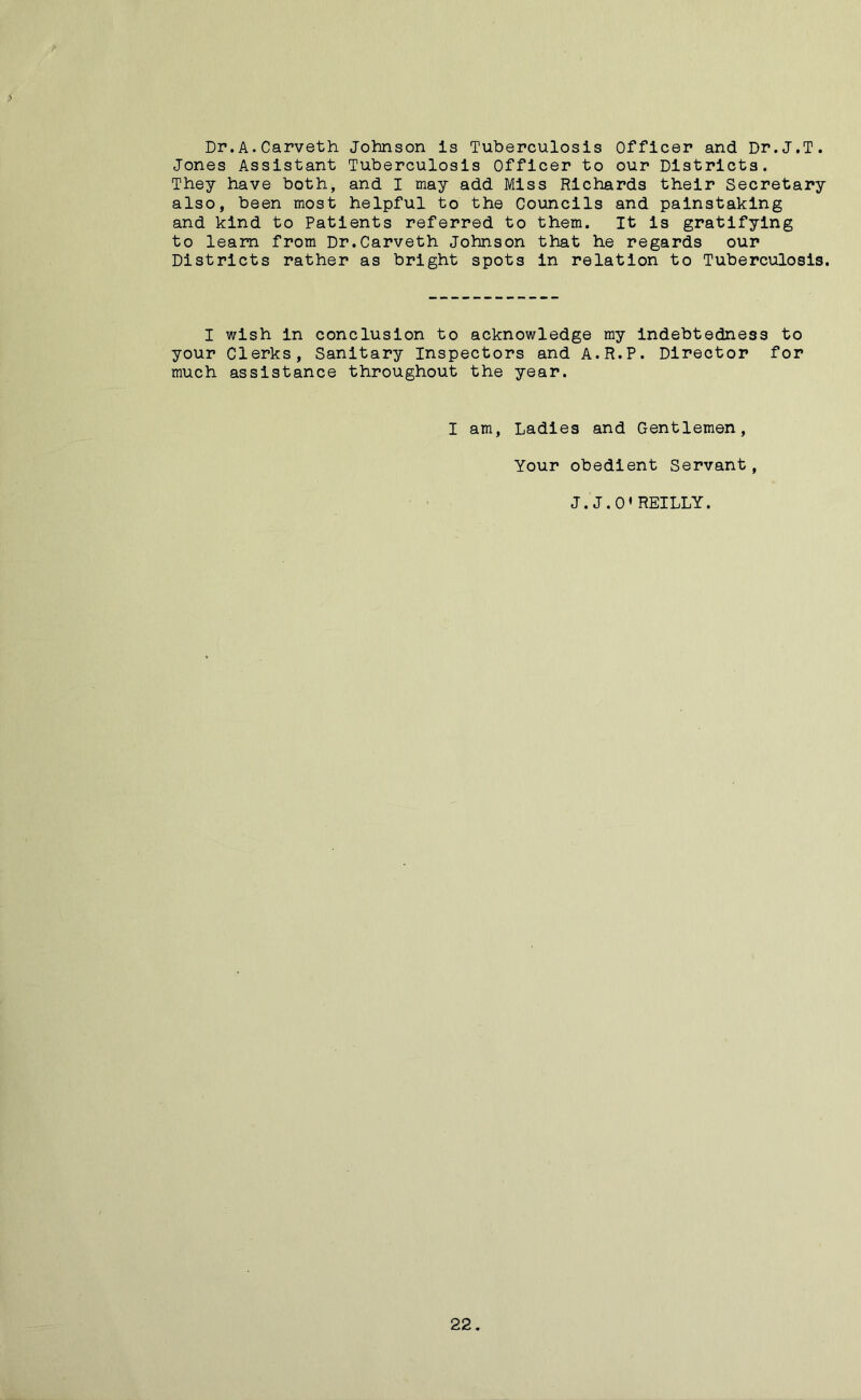 > if Dr.A.Carveth Johnson is Tuberculosis Officer and Dr.J.T. Jones Assistant Tuberculosis Officer to our Districts. They have both, and I may add Miss Richards their Secretary also, been most helpful to the Councils and painstaking and kind to Patients referred to them. It is gratifying to learn from Dr.Carveth Johnson that he regards our Districts rather as bright spots in relation to Tuberculosis. I wish in conclusion to acknowledge my indebtedness to your Clerks, Sanitary Inspectors and A.R.P. Director for much assistance throughout the year. I am, Ladies and Gentlemen, Your obedient Servant, J.J.O’REILLY. 22.